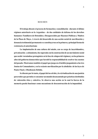 3




                               RESUMEN


       El trabajo discute el proceso de formación y consolidación -durante el último
régimen autoritario en la Argentina – de dos entidades de defensa de los derechos
humanos: Familiares de Detenidos y Desaparecidos por Razones Políticas y Madres
de la Plaza de Mayo. A través del desarrollo de una acción social de movilización y
denuncia testimonial permanente se constituyeron en la primera y principal forma de
resistencia al autoritarismo
       La implantación de una cultura del miedo, con su carga de incertidumbre,
privatización y aislamiento, fue superada con la construcción de un movimiento social
que acabó tornándose protagónico en la fase de colapso del régimen y en los primeros
años del gobierno democrático que heredó la responsabilidad de resolver las cuentas
del pasado. Mostramos también el papel que juega en el inédito juzgamiento a las tres
Juntas de Comandantes y en la reciente movilización por la abolición de las leyes de
Punto Final y Obediencia Debida.
       Se discute por lo tanto, el papel del no olvido y la reivindicación de una justicia
para todos que permita re-encantar un mundo desencantado por prácticas destituidas
de valoración ética y colectiva. Se observa una acción en la cual la fuerza de la
memoria pueda funcionar como mecanismo de desconstrucción de la impunidad.




                                                                                        3
 
