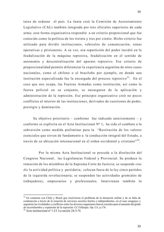 30

tarea de ordenar            el país. La Junta creó la Comisión de Asesoramiento
Legislativo (CAL) también integrada por tres oficiales superiores de cada
arma; esta forma organizativa respondió a un criterio proporcional que fue
conocido como la política de los treinta y tres por ciento. Dicho criterio fue
utilizado para dividir instituciones, vehículos de comunicación, zonas
operativas y prisioneros. A su vez, esa repartición del poder incidió en la
feudalización de la máquina represiva, feudalización en el sentido de
autonomia y descentralización del aparato represivo. Ese criterio de
proporcionalidad permite diferenciar la experiencia argentina de otros casos
nacionales, como el chileno o el brasileño por ejemplo, en donde una
institución especializada fue la encargada del proceso represivo 5 5 . En el
caso que nos ocupa, las Fuerzas Armadas como institución, así como la
fuerza policial en su conjunto, se encargaron de la aplicación y
administración de la represión. Ese principio organizativo creó no pocos
conflictos al interior de las instituciones, derivados de cuestiones de poder,
prestigio y dominación.


          Su objetivo prioritario – conforme fue indicado anteriormente – y
conforme se explicita en el Acta Institucional Nº 1, ha sido el combate a la
subversión como medida preliminar para la                             “Restitución de los valores
esenciales que sirven de fundamento a la conducción integral del Estado, a
través de su ubicación internacional en el orden occidental y cristiano” 5 6 .


               Por la misma Acta Institucional se procede a la disolución del
Congreso Nacional, las Legislaturas Federal y Provincial. Se produce l a
remoción de los miembros de la Suprema Corte de Justicia; se suspende sine
die la actividad política y partidaria; colocan fuera de la ley cinco partidos
de la izquierda revolucionaria; se suspenden las actividades gremiales de
trabajadores,         empresarios           y    profesionales.          Intervienen          también        la



55
  En contraste con Chile y Brasil que resolvieron el problema de la disención militar y de su falta de
cordenación a través de la creación de servicios secretos fuertes e independientes, en el caso uruguayo y
argentino las rivalidades y conflictos entre los diversos organismos fueron cruciales para el aumento del grado
de incertidumbre y expansión de la represión. Cf. Gillespie. Op. Cit. p.176.
56
     Acta institucional nº 1 Cf. La nación 24-3-76




                                                                                                           30
 