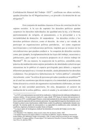 31

Confederación General del Trabajo CGT 5 7 , confiscan sus obras sociales,
quedan disueltas las 62 Organizaciones y se procede a la detención de sus
dirigentes 5 8 .


              Este conjunto de medidas clausura el locus de constitución de los
sujetos sociales. A la vez de suprimir los derechos políticos quedan
suspensos los derechos individuales: de igualdad ante la ley, a la libertad,
particularmente de religión, al pensamiento, a la privacidad y a la
inviolabilidad de domicilio. Al suspenderse                         los derechos civiles y los
derechos políticos clásicos, como el derecho                        de votar y ser votado, de
participar en organizaciones político partidarias,                           así como organizar
movilizaciones y reivindicaciones políticas, impiden que se avance en las
reivindicaciones que puedan conducir a la conquista de derechos sociales
como, por ejemplo, la reglamentación de las leyes del trabajo, vacaciones y
jubilaciones, para seguir la secuencia propuesta en el clásico trabajo de
Marshall 5 9 . De esa manera, la suspensión de la política, entendida com o
práctica de mediación entre sujetos portadores de identidades colectivas que
encuentran en lo público el espacio privilegiado para debatir y negociar
diferentes perspectivas y visiones de mundo, anula plenamente los derechos
ciudadanos. Esa perspectiva habermasiana de “esfera pública”, entendida
inicialmente como “la esfera de personas privadas reunidas en un público” 6 0
en el cual las cuestiones que dicen respecto a la comunidad se presentan de
forma discursiva a través de argumentos racionalmente elaborados, no tiene
lugar en una sociedad autoritaria. En esta, desaparece el carácter de
mediación de la esfera pública, entre el estado y la sociedad civil, entre el

57
   La CGT es la representante nacional de los sindicatos y federaciones de sindicatos trabajadores y
sectores médios. Al movimiento sindical le cupo, desde 1955 hasta el retorno del peronismo al
gobierno en 1973, un doble papel Primero, como representante de la clase operaria y segundo como
único canal de expresión del movimiento peronista. Su capacidad de negociar directamente con el
Estado la colocó como interlocutora válida frente a todos los gobiernos implantados durante este
periodo. Su enorme poder de convocatoria e su capacidad en establecerse como mediador de
conflictos, legitimó y fortaleció su poder frente al Estado.
58
   La mayor parte de la dirigencia sindical fue detenida en la noche del Golpe y en los días
subsiguientes.
59
  Cf. Marshall, T.H. Cidadania, classe social e status. Rio de Janeiro, Zahar, 1967
60
  El modelo discursivo de espacio público se encuentra en Haberlas, Jurguen, Mudança Estrutural da
Esfera Pública, RJ. Biblioteca Tempo Universitário, 1986. El autor realizó un revisión de este concepto
en el artículo “O espaço público, 30 anos depois” En Caderno de Filosofía e Ciencias Humanas, UFMG,
Ano VII, n.12, abril de 1999.




                                                                                                     31
 