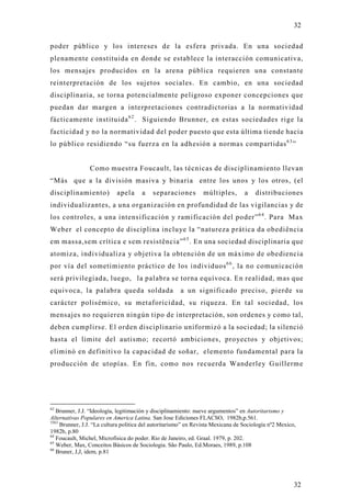 32

poder público y los intereses de la esfera privada. En una sociedad
plenamente constituida en donde se establece la interacción comunicativa,
los mensajes producidos en la arena pública requieren una constante
reinterpretación de los sujetos sociales. En cambio, en una sociedad
disciplinaria, se torna potencialmente peligroso exponer concepciones que
puedan dar margen a interpretaciones contradictorias a la normatividad
fácticamente instituida 6 2 . Siguiendo Brunner, en estas sociedades rige la
facticidad y no la normatividad del poder puesto que esta última tiende hacia
lo público residiendo “su fuerza en la adhesión a normas compartidas 6 3 ”


                Como muestra Foucault, las técnicas de disciplinamiento llevan
“Más que a la división masiva y binaria entre los unos y los otros, (el
disciplinamiento)           apela     a    separaciones         múltiples,        a   distribuciones
individualizantes, a una organización en profundidad de las vigilancias y de
los controles, a una intensificación y ramificación del poder” 6 4 . Para Max
Weber el concepto de disciplina incluye la “natureza prática da obediência
em massa,sem crítica e sem resistência” 6 5 . En una sociedad disciplinaria que
atomiza, individualiza y objetiva la obtención de un máximo de obediencia
por vía del sometimiento práctico de los individuos 6 6 , la no comunicación
será privilegiada, luego, la palabra se torna equívoca. En realidad, mas que
equivoca, la palabra queda soldada                     a un significado preciso, pierde su
carácter polisémico, su metaforicidad, su riqueza. En tal sociedad, los
mensajes no requieren ningún tipo de interpretación, son ordenes y como tal,
deben cumplirse. El orden disciplinario uniformizó a la sociedad; la silenció
hasta el limite del autismo; recortó ambiciones, proyectos y objetivos;
eliminó en definitivo la capacidad de soñar, elemento fundamental para la
producción de utopías. En fin, como nos recuerda Wanderley Guillerm e




62
   Brunner, J.J. “Ideología, legitimación y disciplinamiento: nueve argumentos” en Autoritarismo y
Alternativas Populares en America Latina. San Jose Ediciones FLACSO, 1982b,p.561.
5563
     Brunner, J.J. “La cultura politica del autoritarismo” en Revista Mexicana de Sociología nº2 Mexico,
1982b, p.80
64
   Foucault, Michel, Microfísica do poder. Rio de Janeiro, ed. Graal. 1979, p. 202.
65
   Weber, Max, Conceitos Básicos de Sociologia. São Paulo, Ed.Moraes, 1989, p.108
66
   Bruner, J,J, idem, p.81




                                                                                                       32
 