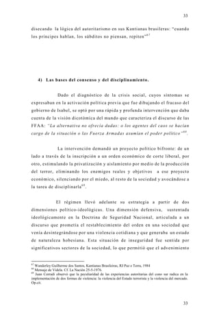 33

disecando la lógica del autoritarismo en sus Kantianas brasileras: “cuando
los príncipes hablan, los súbditos no piensan, repiten” 6 7




     4) Las bases del consenso y del disciplinamiento.


                 Dado el diagnóstico de la crisis social, cu yos síntomas se
expresaban en la activación política previa que fue dibujando el fracaso del
gobierno de Isabel, se optó por una rápida y profunda intervención que daba
cuenta de la visión dicotómica del mundo que caracteriza el discurso de las
FFAA: “La alternativa no ofrecía dudas: o los agentes del caos se hacían
cargo de la situación o las Fuerza Armadas asumían el poder político” 6 8 .


                 La intervención demandó un pro yecto político bifronte: de un
lado a través de la inscripción a un orden económico de corte liberal, por
otro, estimulando la privatización y aislamiento por medio de la producción
del terror, eliminando los enemigos reales y objetivos                              a ese proyecto
económico, silenciando por el miedo, al resto de la sociedad y avocándose a
la tarea de disciplinarla 6 9 .


                El régimen llevó adelante su estrategia a partir de dos
dimensiones político-ideológicas. Una dimensión defensiva,                                 sustentada
ideológicamente en la Doctrina de Seguridad Nacional, articulada a un
discurso que prometía el restablecimiento del orden en una sociedad que
venía desintegrándose por una violencia cotidiana y que generaba un estado
de naturaleza hobesiana. Esta situación de inseguridad fue sentida por
significativos sectores de la sociedad, lo que permitió que el advenimiento


67
   Wanderley Guilherme dos Santos, Kantianas Brasileiras, RJ Paz e Terra, 1984
68
   Mensaje de Videla. Cf. La Nación 25-5-1976.
69
   Juan Corradi observó que la peculiaridad de las experiencias autoritarias del cono sur radica en la
implementación de dos formas de violencia: la violencia del Estado terrorista y la violencia del mercado.
Op.cit.




                                                                                                     33
 