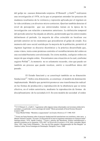 34

del golpe no causase demasiada sorpresa. O’Donnell y Galli 7 0 realizaron
una investigación el 1978, en la que se proponían entender los procesos de
mudanza resultantes de la violencia y represión aplicada por el régimen en
la vida cotidiana y en diversos micro-contextos. Querían también detectar el
nivel de percepción               que sus entrevistados tenían en la época de la
investigación con relación a momentos anteriores. La definición temporal
del período anterior fue dejada en abierto, permitiendo que los entrevistados
delimitasen el período. La mayoría de ellos coincidió en localizar ese
período anterior en los momentos que precedieron al golpe de estado. Es a
memoria del caos social sentida por la mayoría de la población, permitió al
régimen legitimar su discurso dicotómico y la práctica desarrollada que,
como vimos, tenía como premisas centrales el restablecimiento del orden en
una sociedad bastante convulsionada. En cierta medida, cualquier orden era
mejor de que ningún orden. Encontramos una situación en la cual, conforme
sugiere Pollak 7 1 , la memoria no es solamente recuerdo, sino que puede ser
también un proceso que puede recalcar, omitir o recodificar datos del
pasado.


                El Estado funcionó y se constitu yó también en su dimensión
fundacional 7 2 . Sobre esta dimensión, se construye el modelo de dominación
implementado. Modelo que permitirá promover una transformación radical
en las formas de producción y reproducción de la obediencia que se torna
efectiva, en el orden autoritario, mediante la reproducción de formas de
disciplinamiento de la sociedad civil. En este modelo de sociedad el orden




70
   Cf. O´Doneel, G. y Galli C, “sugerencias sobre algunos temas relacionados con la textura celular de la
sociedad y, en particular, con la sociología del miedo” Memo presentado al Social Science Research
Council, 1980
71
   Véase Michel Pollak. “Memória e esquecimento” en Estudos Históricos nº 3 1980. FGV
72
  Existe una basta literatura sobre el proyecto fundacional del autoritarismo nos remitimos, entre otros, a
Manuel Antonio Carretón. “En torno a la discusión de los nuevos regimenes autoritarios en America Latina”
Santiago,mimeo, 1979; Adolfo Canitrot, “”Teoria y práctica del liberalismo. Politica antiinflaionaria y
apertura económica en la Argentina, 1976-1981” en Desarrollo Económico, nº 82, Julio- setiembre, Benos
Aires, 1981; Juan Carlos Portantiero, “ Da crise do País popular à Reorganização do País Burguês” en
América Latina: Novas Estratégias de Dominação. Petrópolis, Vozes, 1980.




                                                                                                       34
 