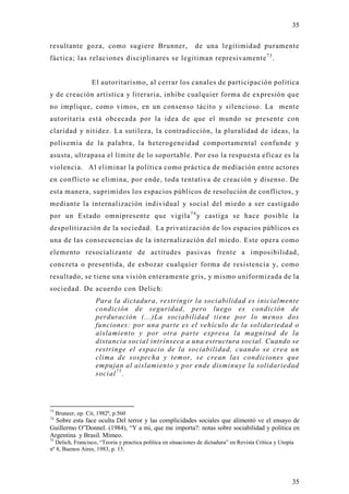 35

resultante goza, como sugiere Brunner,                        de una legitimidad puramente
fáctica; las relaciones disciplinares se legitiman represivamente 7 3 .


                    El autoritarismo, al cerrar los canales de participación política
y de creación artística y literaria, inhibe cualquier forma de expresión que
no implique, como vimos, en un consenso tácito y silencioso. La mente
autoritaria está obcecada por la idea de que el mundo se presente con
claridad y nitidez. La sutileza, la contradicción, la pluralidad de ideas, la
polisemia de la palabra, la heterogeneidad comportamental confunde y
asusta, ultrapasa el límite de lo soportable. Por eso la respuesta eficaz es la
violencia. Al eliminar la política como práctica de mediación entre actores
en conflicto se elimina, por ende, toda tentativa de creación y disenso. De
esta manera, suprimidos los espacios públicos de resolución de conflictos, y
mediante la internalización individual y social del miedo a ser castigado
por un Estado omnipresente que vigila 7 4 y castiga se hace posible la
despolitización de la sociedad. La privatización de los espacios públicos es
una de las consecuencias de la internalización del miedo. Este opera como
elemento resocializante de actitudes pasivas frente a imposibilidad,
concreta o presentida, de esbozar cualquier forma de resistencia y, como
resultado, se tiene una visión enteramente gris, y mismo uniformizada de la
sociedad. De acuerdo con Delich:
                      Para la dictadura, restringir la sociabilidad es inicialmente
                      condición de seguridad, pero luego es condición de
                      perduración (...)La sociabilidad tiene por lo menos dos
                      funciones: por una parte es el vehículo de la solidariedad o
                      aislamiento y por otra parte expresa la magnitud de la
                      distancia social intrínseca a una estructura social. Cuando se
                      restringe el espacio de la sociabilidad, cuando se crea un
                      clima de sospecha y temor, se crean las condiciones que
                      empujan al aislamiento y por ende disminuye la solidariedad
                      social 7 5 .




73
     Bruneer, op. Cit, 1982ª, p.560
74
  Sobre esta face oculta Del terror y las complicidades sociales que alimentó ve el ensayo de
Guillermo O”Donnel. (1984), “Y a mi, que me importa?: notas sobre sociabilidad y política en
Argentina y Brasil. Mimeo.
75
  Delich, Francisco, “Teoria y practica política en situaciones de dictadura” en Revista Crítica y Utopía
nº 8, Buenos Aires, 1983, p. 15.




                                                                                                        35
 