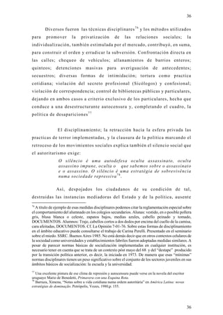 36

        Diversos fueron las técnicas disciplinares 7 6 y los métodos utilizados
para     promover         la    privatización          de     las    relaciones        sociales;         la
individualización, también estimulada por el mercado, contribuyó, en suma,
para construir el orden y erradicar la subversión. Confrontación directa en
las calles; chequeo de vehículos; allanamientos de barrios enteros;
quinteos;       detenciones         masivas       para      averiguación        de     antecedentes;
secuestros; diversas formas de intimidación; tortura como practica
cotidiana; violación del secreto profesional (Sicólogos) y confesional;
violación de correspondencia; control de bibliotecas públicas y particulares,
dejando en ambos casos a criterio exclusivo de los particulares, hecho que
conduce a una desestructurante autocensura y, completando el cuadro, la
política de desapariciones 7 7


                 El disciplinamiento; la retracción hacia la esfera privada las
practicas de terror implementadas, y la clausura de la política marcando el
retroceso de los movimientos sociales explica también el silencio social que
el autoritarismo exige:
                 O silêncio é uma autodefesa oculta assassinato, oculta
                 assassino impune, oculta o que sabemos sobre o assassinato
                 e o assassino. O silêncio é uma estratégia de sobrevivência
                 numa sociedade repressiva 7 8 .

                Así, despojados los ciudadanos de su condición de tal,
destruidas las instancias mediadoras del Estado y de la política, ausente
76
  A título de ejemplo de esas medidas disciplinares podemos citar la reglamentación especial sobre
el comportamiento del alumnado en los colegios secundarios. Alunas: vestido, en o posible pollera
gris, blusa blanca o celeste, zapatos bajos, medias azules, cabello peinado y tomado,
DOCUMENTOS. Alumnos: Traje, cabellos cortos a dos dedos por encima del cuello de la camisa,
cara afeitadas, DOCUMENTOS. Cf. La Opinión 7-01-76. Sobre estas formas de disciplinamiento
en el ámbito educativo puede consultarse el trabajo de Carina Perelli. Presentado en el seminario
sobre el miedo. SSRC. Buenos Aires 1985. No está demás decir que en otros contextos celulares de
la sociedad como universidades y establecimientos fabriles fueron adoptadas medidas similares. A
pesar de parecer normas básicas de socialización implementadas en cualquier institución, es
necesario tener en cuenta que se trata de un contexto póst mayo del 68 y del “destape” producido
por la transición política anterior, es decir, la iniciada en 1973. De manera que esas “mínimas”
normas disciplinares tienen un peso significativo sobre el conjunto de los sectores juveniles en sus
ámbitos básicos de socialización: la escuela y la universidad.
77
   Una excelente pintura de ese clima de represión y autocensura puede verse en la novela del escritor
uruguayo Mario de Benedetti, Primavera con una Esquina Rota.
78
   Barraza, Ximena, “Notas sobre a vida cotidiana numa ordem autoritária” en América Latina: novas
estratégias de dominação. Petrópolis, Vozes, 1980,p. 155.




                                                                                                         36
 