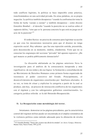 37

todo conflicto legítimo, la política se hace imposible como práctica,
transformándose en una actividad privada. En otras palabras, en su propia
negación. La política también desaparece “cuando la confrontación toma la
forma de lucha ‘cuerpo a cuerpo” y también desaparece - como discut e
González Bombal - el derecho “cuando la punición no se realiza sobre el
supuesto delito, “sino que es la persona concreta lo que está en juego en el
acto de la punición” 7 9


               El orden fáctico no precisa de consenso para legitimar su acción
ya que crea los mecanismos necesarios para que el disenso no tenga
expresión social. Hoy sabemos que fue una represión sentida, presentida,
pero desconocida en su momento, inédita, clandestina. Visto que no se
conocían los engranajes del accionar “privado” del aparato represivo ¿De
qué manera se podría públicamente denunciarlo?


                La discusión adelantada en las páginas anteriores lleva la
investigación para el análisis de la consecuencia inesperada y más
significativa de ese orden y de esa lógica: la formación y consolidación de
un Movimiento de Derechos Humanos como primera forma organizada de
resistencia       al    poder      coercitivo       del     Estado.       Principalmente,          el
desenvolvimiento de organismos constituidos por familiares afectados. A
su vez, se trata de situar y explicitar la categoría a partir de la cual se
produce, aún ho y, un proceso de interacción conflictiva de los organismos
con el régimen y con los subsiguientes gobiernos constitucionales. La
categoría jurídica referida es la del Detenido-Desaparecido.




     5) La Desaparición como metodología del terror.


        Intentamos demostrar en las páginas precedentes, que la característica
central del régimen militar puede ser encontrada en el empleo sistemático de
la violencia política como método adecuado para la obtención de niveles

79
 Cf. Gonzáles Bombal, “Nunca más, el juicio mas allá de los estrados”, en Juicio, Castigo y Memorias.
Buenos Aires, Nueva Visión, 1995, p.210.




                                                                                                   37
 