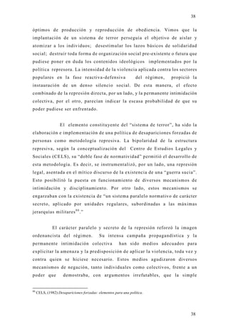 38

óptimos de producción y reproducción de obediencia. Vimos que la
implantación de un sistema de terror perseguía el objetivo de aislar y
atomizar a los individuos; desestimular los lazos básicos de solidaridad
social; destruir toda forma de organización social pre-existente o futura que
pudiese poner en duda los contenidos ideológicos implementados por la
política represora. La intensidad de la violencia aplicada contra los sectores
populares en la fase reactiva-defensiva                           del régimen,   propició la
instauración de un denso silencio social. De esta manera, el efecto
combinado de la represión directa, por un lado, y la permanente intimidación
colectiva, por el otro, parecían indicar la escasa probabilidad de que su
poder pudiese ser enfrentado.


                   El elemento constitu yente del “sistema de terror”, ha sido l a
elaboración e implementación de una política de desapariciones forzadas de
personas como metodología represiva. La bipolaridad de la estructura
represiva, según la conceptualización del                      Centro de Estudios Legales y
Sociales (CELS), su “doble fase de normatividad” permitió el desarrollo de
esta metodología. Es decir, se instrumentalizó, por un lado, una represión
legal, asentada en el mítico discurso de la existencia de una “guerra sucia”.
Esto posibilitó la puesta en funcionamiento de diversos mecanismos d e
intimidación y disciplinamiento. Por otro lado, estos mecanismos se
engarzaban con la existencia de “un sistema paralelo normativo de carácter
secreto, aplicado por unidades regulares, subordinadas a las máximas
jerarquías militares 8 0 .”


               El carácter paralelo y secreto de la represión reforzó la imagen
ordenancista del régimen.                  Su intensa campaña propagandística y la
permanente intimidación colectiva                       han sido medios adecuados para
explicitar la amenaza y la predisposición de aplicar la violencia, toda vez y
contra quien se hiciese necesario. Estos medios agudizaron diversos
mecanismos de negación, tanto individuales como colectivos, frente a un
poder que            demostraba, con argumentos irrefutables, que la simple


80
     CELS, (1982) Desapariciones forzadas: elementos para una política.




                                                                                         38
 