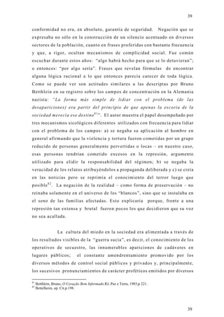 39

conformidad no era, en absoluto, garantía de seguridad.                           Negación que se
expresaba no sólo en la construcción de un silencio acentuado en diversos
sectores de la población, cuanto en frases proferidas con bastante frecuencia
y que, a rigor, ocultan mecanismos de complicidad social. Fue común
escuchar durante estos años: “algo habrá hecho para que se lo detuvieran”;
o entonces: “por algo sería”. Frases que revelan fórmulas                             de encontrar
alguna lógica racional a lo que entonces parecía carecer de toda lógica.
Como se puede ver son actitudes similares a las descriptas por Bruno
Betthlein en su registro sobre los campos de concentración en la Alemania
nazista: “La forma más simple de lidiar con el problema (de las
desapariciones) era partir del principio de que apenas la escoria de la
sociedad merecía ese destino 8 1 ”. El autor muestra el papel desempeñado por
tres mecanismos sicológicos diferentes utilizados con frecuencia para lidiar
con el problema de los campos: a) se negaba su aplicación al hombre en
general afirmando que la violencia y tortura fueron cometidas por un grupo
reducido de personas generalmente pervertidas o locas – en nuestro caso,
esas personas tendrían cometido excesos en la represión, argumento
utilizado para elidir la responsabilidad del régimen; b) se negaba la
veracidad de los relatos atribu yéndolos a propaganda deliberada y c) se creía
en las noticias pero se reprimía el conocimiento del terror luego que
posible 8 2 . La negación de la realidad – como forma de preservación – no
reinaba solamente en el universo de los “blancos”, sino que se instalaba en
el seno de las familias afectadas. Esto explicaría                            porque, frente a una
represión tan extensa y brutal fueron pocos los que decidieron que su voz
no sea acallada.


                  La cultura del miedo en la sociedad era alimentada a través d e
los resultados visibles de la “guerra sucia”, es decir, el conocimiento de los
operativos de secuestro, las innumerables apariciones de cadáveres en
lugares públicos;              el constante amendrentamiento promovido por los
diversos métodos de control social públicos y privados y, principalmente,
los sucesivos pronunciamientos de carácter proféticos emitidos por diversos

81
     Betthlein, Bruno, O Coração Bem Informado.RJ, Paz e Terra, 1985,p 221.
82
     Bettelheim, op. Cit.p.198.




                                                                                               39
 