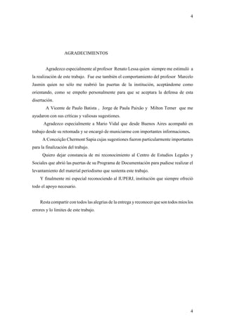 4




                   AGRADECIMIENTOS


       Agradezco especialmente al profesor Renato Lessa quien siempre me estimuló a
la realización de este trabajo. Fue ese también el comportamiento del profesor Marcelo
Jasmin quien no sólo me reabrió las puertas de la institución, aceptándome como
orientando, como se empeño personalmente para que se aceptara la defensa de esta
disertación.
        A Vicente de Paulo Batista , Jorge de Paula Paixão y Milton Temer que me
ayudaron con sus críticas y valiosas sugestiones.
      Agradezco especialmente a Mario Vidal que desde Buenos Aires acompañó en
trabajo desde su retomada y se encargó de municiarme con importantes informaciones.
      A Conceição Chermont Sapia cujas sugestiones fueron particularmente importantes
para la finalización del trabajo.
      Quiero dejar constancia de mi reconocimiento al Centro de Estudios Legales y
Sociales que abrió las puertas de su Programa de Documentación para pudiese realizar el
levantamiento del material periodismo que sustenta este trabajo.
    Y finalmente mi especial reconociendo al IUPERJ, institución que siempre ofreció
todo el apoyo necesario.


    Resta compartir con todos las alegrías de la entrega y reconocer que son todos míos los
errores y lo limites de este trabajo.




                                                                                         4
 