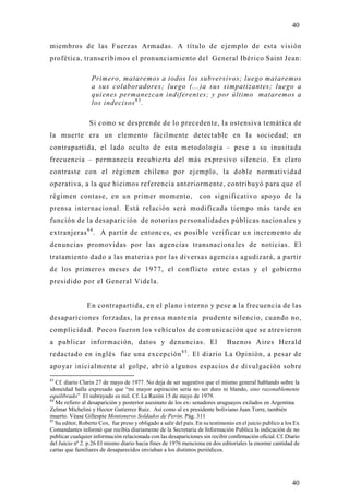 40

miembros de las Fuerzas Armadas. A título de ejemplo de esta visión
profética, transcribimos el pronunciamiento del General Ibérico Saint Jean:

                  Primero, mataremos a todos los subversivos; luego mataremos
                  a sus colaboradores; luego (...)a sus simpatizantes; luego a
                  quienes permanezcan indiferentes; y por último mataremos a
                  los indecisos 8 3 .

                 Si como se desprende de lo precedente, la ostensiva temática de
la muerte era un elemento fácilmente detectable en la sociedad; en
contrapartida, el lado oculto de esta metodología – pese a su inusitada
frecuencia – permanecía recubierta del más expresivo silencio. En claro
contraste con el régimen chileno por ejemplo, la doble normatividad
operativa, a la que hicimos referencia anteriormente, contribuyó para que el
régimen contase, en un primer momento,                             con significativo apoyo de la
prensa internacional. Está relación será modificada tiempo más tarde en
función de la desaparición de notorias personalidades públicas nacionales y
extranjeras 8 4 . A partir de entonces, es posible verificar un incremento de
denuncias promovidas por las agencias transnacionales de noticias. El
tratamiento dado a las materias por las diversas agencias agudizará, a parti r
de los primeros meses de 1977, el conflicto entre estas y el gobierno
presidido por el General Videla.


                En contrapartida, en el plano interno y pese a la frecuencia de las
desapariciones forzadas, la prensa mantenía prudente silencio, cuando no,
complicidad. Pocos fueron los vehículos de comunicación que se atrevieron
a publicar información, datos y denuncias. El                                  Buenos Aires Herald
redactado en inglés fue una excepción 8 5 . El diario La Opinión, a pesar de
apoyar inicialmente al golpe, abrió algunos espacios de divulgación sobre
83
   Cf. diario Clarin 27 de mayo de 1977. No deja de ser sugestivo que el mismo general hablando sobre la
idoneidad halla expresado que “mi mayor aspiración seria no ser duro ni blando, sino razonablemente
equilibrado” El subrayado es mil. Cf. La Razón 15 de mayo de 1979.
84
   Me refiero al desaparición y posterior asesinato de los ex- senadores uruguayos exilados en Argentina
Zelmar Michelini y Hector Gutierrez Ruiz. Así como al ex presidente boliviano Juan Torre, también
muerto. Véase Gillespie Montoneros Soldados de Perón. Pág. 311
85
   Su editor, Roberto Cox, fue preso y obligado a salir del país. En su testimonio en el juicio publico a los Ex
Comandantes informó que recibía diariamente de la Secretaria de Información Publica la indicación de no
publicar cualquier información relacionada con las desapariciones sin recibir confirmación oficial. Cf. Diario
del Juicio nº 2. p.26 El mismo diario hacia fines de 1976 menciona en dos editoriales la enorme cantidad de
cartas que familiares de desaparecidos enviaban a los distintos periódicos.




                                                                                                            40
 