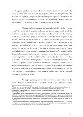 41

los desaparecidos hasta el arresto de su director 8 6 . Claro que los canales de
radio y televisión, estatales en su mayoría, apo yaron integralmente la
política del régimen. No podía ser diferente pues siguiendo el criterio de
proporcionalidad instituido por la Junta cada arma controlaba un canal de
televisión y el cuarto estaba bajo la dirección del gobierno.


                     No ocurría lo mismo con los resultados visibles de la “guerra
sucia”. El material de prensa analizado da debida cuenta del nivel de
violencia que recaía sobre la sociedad. La descripción de la muerte,
cotidiana, sistemática, pone en evidencia el carácter nada utópico de la
profecía transcripta anteriormente. El índice de muertes publicadas es
alarmante. Particularmente en el período comprendido entre los meses de
marzo a         diciembre de 1976, es decir, en los primeros nueve meses del
golpe.       La estrategia de “guerra” incluía la implementación de diversos
procedimientos: operativos de búsqueda en barrios enteros 8 7 ; identificación
de control automotor de transportes públicos; irrupción en salas teatrales o
cinematográficas para la identificación – a través de listas – de los
asistentes. Las noticias de la “guerra” se referían a “enfrentamientos” 8 8 de
carácter “sigiloso” cu yos detalles se obtenían a                               través de comunicados y
partes oficiales emitidos por las fuerzas conjuntas de seguridad. Durante ese
período se noticiaba, con asombrosa regularidad, apariciones de grupos de
cadáveres en lugares públicos como muestra incontestable de la voluntad
política de imponer el terror.


                   Por regla general, los asesinatos masivos coincidían con la
noticia de algún atentado realizado contra las autoridades. Conforme indican

86
   Timerman fue preso y torturado hasta que la Corte Suprema de la Nación determinó, para disgusto de
algunos jefes militares, su libertad. El libro citado y el testimonio presentado en el juicio a los
comandantes impulsionado en el gobierno Alfonsin, tiene informaciones elocuentes sobre la
metodología acordada.
87
   La prensa de la época hace constantes referencias a esos operativos “rastrillos” en los cuales se instaba a la
población a colaborar con las fuerzas de seguridad. Mas adelante estilizaron los operativos procediendo a
allanamiento y búsqueda por quinteo es decir, comenzando de un punto determinado se contaban cinco casas y
en la quinta procedían a efectuar el allanamiento aumentando, como se puede imaginar, el miedo en la
población.
88
   La idea de enfrentamientos se tornó lugar común, pero es en realidad un eufemismo. Ha cia e l f i nal d e
1 9 7 7 , p o r u n l e va n ta mi e nto r ea liz ad o p o r el Di ar io la Op i n ió n, s e e st i ma en c uatro mil el
n ú me r o d e mu e r to s p r o d uc id o s e n eso s e n fr e n ta mi e nto s.




                                                                                                                   41
 