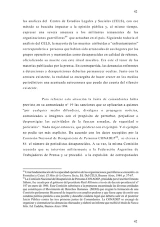 42

las analices del Centro de Estudios Legales y Sociales (CELS), con ese
método se buscaba impactar a la opinión pública y, al mismo tiempo,
expresar      una    severa     amenaza       a   los    militantes      remanentes        de las
organizaciones guerrilleras 8 9 que actuaban en el país. Siguiendo todavía el
análisis del CELS, la mayoría de las muertes atribuidas a “enfrentamientos”
correspondería a personas que habían sido arrancadas de sus hogares por los
grupos operativos y mantenidas como desaparecidas en calidad de rehenes,
oficializando su muerte con este ritual macabro. Era este el tenor de las
materias publicadas por la prensa. En contrapartida, las denuncias referentes
a detenciones y desapariciones deberían permanecer ocultas. Junto con la
censura existente, la realidad se encargaba de hacer crecer en los medios
periodísticos una acentuada autocensura que puede dar cuenta del silencio
existente.


                Para reforzar esta situación la Junta de comandantes había
previsto en su comunicado nº 19 las sanciones que se aplicarían a quienes
“por    cualquier       medio      difundiere,       divulgara      o    propagara       noticias,
comunicados o imágenes con el propósito de perturbar, perjudicar o
desprestigiar las actividades de la fuerzas armadas, de seguridad o
policiales”. Nada mejor entonces, que predicar con el ejemplo. Y el ejemplo
no podía ser más explícito. De acuerdo con los datos recogidos por la
Comisión Nacional de Desaparición de Personas CONADEP 9 0 , se elevan a
84 el número de periodistas desaparecidos. A su vez, la misma Comisión
recuerda que se intervino militarmente a la Federación Argentina de
Trabajadores de Prensa y se procedió a la expulsión de corresponsales



89
   Uma fundamentación de la capacidad operativa de las organizaciones guerrilleras se encuentra en
Frontalini y Caiati. El Mito de la Guerra Sucia, Ed. Del CELS, Buenos Aires, 1984. p. 57-67.
90
   La Comisión Nacional de Desaparición de Personas CONADEP, presidida por el escritor Ernesto
Sábato, fue creada por el gobierno del presidente Raúl Alfonsin a través de decreto presidencial nº
187 en enero de 1984. Esta Comisión substituye a la propuesta encaminada las diversas entidades
que constituyen el Movimiento de Derechos Humanos (MDH) que exigían la formación de una
Comisión parlamentar Bicameral de inquerito con amplios poderes y que fuera capaz de emitir una
condena política paralela a una posible y deseable condena legal que debería salir en el posterior
Juicio Público contra las tres primeras juntas de Comandantes. La CONADEP se encargó de
organizar y sistematizar las denuncias efectuados y elaboró un informe que recibió el título de Nunca
Más. Ed. Eudeba, Buenos Aires 1984.




                                                                                                 42
 
