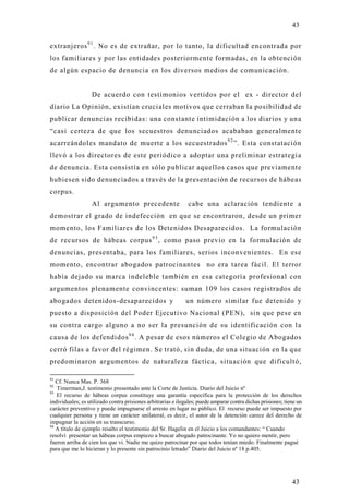 43

extranjeros 9 1 . No es de extrañar, por lo tanto, la dificultad encontrada por
los familiares y por las entidades posteriormente formadas, en la obtención
de algún espacio de denuncia en los diversos medios de comunicación.


                   De acuerdo con testimonios vertidos por el ex - director del
diario La Opinión, existían cruciales motivos que cerraban la posibilidad de
publicar denuncias recibidas: una constante intimidación a los diarios y un a
“casi certeza de que los secuestros denunciados acababan generalmente
acarreándoles mandato de muerte a los secuestrados 9 2 ”. Esta constatación
llevó a los directores de este periódico a adoptar una preliminar estrategi a
de denuncia. Esta consistía en sólo publicar aquellos casos que previamente
hubiesen sido denunciados a través de la presentación de recursos de hábeas
corpus.
                   Al argumento precedente                     cabe una aclaración tendiente a
demostrar el grado de indefección en que se encontraron, desde un primer
momento, los Familiares de los Detenidos Desaparecidos. La formulación
de recursos de hábeas corpus 9 3 , como paso previo en la formulación de
denuncias, presentaba, para los familiares, serios inconvenientes. En ese
momento, encontrar abogados patrocinantes no era tarea fácil. El terror
había dejado su marca indeleble también en esa categoría profesional con
argumentos plenamente convincentes: suman 109 los casos registrados de
abogados detenidos-desaparecidos y                            un número similar fue detenido y
puesto a disposición del Poder Ejecutivo Nacional (PEN), sin que pese en
su contra cargo alguno a no ser la presunción de su identificación con l a
causa de los defendidos 9 4 . A pesar de esos números el Colegio de Abogados
cerró filas a favor del régimen. Se trató, sin duda, de una situación en la que
predominaron argumentos de naturaleza fáctica, situación que dificultó,

91
   Cf. Nunca Mas. P. 368
92
   Timerman,J. testimonio presentado ante la Corte de Justicia. Diario del Juicio nº
93
   El recurso de hábeas corpus constituye una garantía específica para la protección de los derechos
individuales; es utilizado contra prisiones arbitrarias e ilegales; puede amparar contra dichas prisiones; tiene un
carácter preventivo y puede impugnarse el arresto en lugar no público. El recurso puede ser impuesto por
cualquier persona y tiene un carácter unilateral, es decir, el autor de la detención carece del derecho de
impugnar la acción en su transcurso.
94
   A título de ejemplo resalto el testimonio del Sr. Hagelin en el Juicio a los comandantes: “ Cuando
resolví presentar un hábeas corpus empiezo a buscar abogado patrocinante. Yo no quiero mentir, pero
fueron arriba de cien los que vi. Nadie me quizo patrocinar por que todos tenían miedo. Finalmente pagué
para que me lo hicieran y lo presente sin patrocinio letrado” Diario del Juicio nº 18 p.405.




                                                                                                              43
 