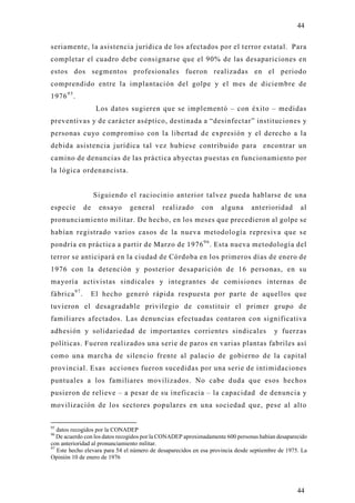 44

seriamente, la asistencia jurídica de los afectados por el terror estatal. Para
completar el cuadro debe consignarse que el 90% de las desapariciones en
estos dos segmentos profesionales fueron realizadas en el periodo
comprendido entre la implantación del golpe y el mes de diciembre de
1976 9 5 .
                      Los datos sugieren que se implementó – con éxito – medidas
preventivas y de carácter aséptico, destinada a “desinfectar” instituciones y
personas cu yo compromiso con la libertad de expresión y el derecho a la
debida asistencia jurídica tal vez hubiese contribuido para encontrar un
camino de denuncias de las práctica ab yectas puestas en funcionamiento por
la lógica ordenancista.


                     Siguiendo el raciocinio anterior talvez pueda hablarse de una
especie         de     ensayo   general     realizado       con    alguna      anterioridad        al
pronunciamiento militar. De hecho, en los meses que precedieron al golpe se
habían registrado varios casos de la nueva metodología represiva que s e
pondría en práctica a partir de Marzo de 1976 9 6 . Esta nueva metodología del
terror se anticipará en la ciudad de Córdoba en los primeros días de enero de
1976 con la detención y posterior desaparición de 16 personas, en su
mayoría activistas sindicales y integrantes de comisiones internas de
fábrica 9 7 .        El hecho generó rápida respuesta por parte de aquellos que
tuvieron el desagradable privilegio de constituir el primer grupo de
familiares afectados. Las denuncias efectuadas contaron con significativa
adhesión y solidariedad de importantes corrientes sindicales                            y fuerzas
políticas. Fueron realizados una serie de paros en varias plantas fabriles así
como una marcha de silencio frente al palacio de gobierno de la capital
provincial. Esas acciones fueron sucedidas por una serie de intimidaciones
puntuales a los familiares movilizados. No cabe duda que esos hechos
pusieron de relieve – a pesar de su ineficacia – la capacidad de denuncia y
movilización de los sectores populares en una sociedad que, pese al alto


95
   datos recogidos por la CONADEP
96
   De acuerdo con los datos recogidos por la CONADEP aproximadamente 600 personas habían desaparecido
con anterioridad al pronunciamiento militar.
97
   Este hecho elevara para 54 el número de desaparecidos en esa provincia desde septiembre de 1975. La
Opinión 10 de enero de 1976




                                                                                                  44
 