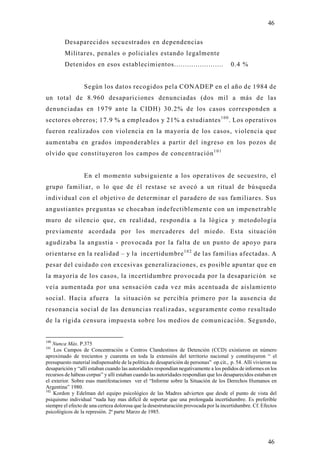 46

         Desaparecidos secuestrados en dependencias
         Militares, penales o policiales estando legalmente
         Detenidos en esos establecimientos.......................                      0.4 %


                  Según los datos recogidos pela CONADEP en el año de 1984 de
un total de 8.960 desapariciones denunciadas (dos mil a más de las
denunciadas en 1979 ante la CIDH) 30.2% de los casos corresponden a
sectores obreros; 17.9 % a empleados y 21% a estudiantes 1 0 0 . Los operativos
fueron realizados con violencia en la mayoría de los casos, violencia que
aumentaba en grados imponderables a partir del ingreso en los pozos de
olvido que constitu yeron los campos de concentración 1 0 1


                  En el momento subsiguiente a los operativos de secuestro, el
grupo familiar, o lo que de él restase se avocó a un ritual de búsqued a
individual con el objetivo de determinar el paradero de sus familiares. Sus
angustiantes preguntas se chocaban indefectiblemente con un impenetrable
muro de silencio que, en realidad, respondía a la lógica y metodología
previamente acordada por los mercaderes del miedo. Esta situación
agudizaba la angustia - provocada por la falta de un punto de apoyo para
orientarse en la realidad – y la incertidumbre 1 0 2 de las familias afectadas. A
pesar del cuidado con excesivas generalizaciones, es posible apuntar que en
la mayoría de los casos, la incertidumbre provocada por la desaparición se
veía aumentada por una sensación cada vez más acentuada de aislamiento
social. Hacia afuera la situación se percibía primero por la ausencia de
resonancia social de las denuncias realizadas, seguramente como resultado
de la rígida censura impuesta sobre los medios de comunicación. Segundo,


100
    Nunca Más. P.375
101
    Los Campos de Concentración o Centros Clandestinos de Detención (CCD) existieron en número
aproximado de trecientos y cuarenta en toda la extensión del territorio nacional y constituyeron “ el
presupuesto material indispensable de la política de desaparición de personas” op.cit., p. 54. Allí vivieron su
desaparición y “allí estaban cuando las autoridades respondían negativamente a los pedidos de informes en los
recursos de hábeas corpus” y alli estaban cuando las autoridades respondían que los desaparecidos estaban en
el exterior. Sobre esas manifestaciones ver el “Informe sobre la Situación de los Derechos Humanos en
Argentina” 1980.
102
    Kordon y Edelman del equipo psicológico de las Madres advierten que desde el punto de vista del
psiquismo individual “nada hay mas difícil de soportar que una prolongada incertidumbre. Es preferible
siempre el efecto de una certeza dolorosa que la desestruturación provocada por la incertidumbre. Cf. Efectos
psicológicos de la represión. 2ª parte Marzo de 1985.




                                                                                                          46
 