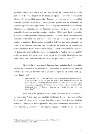 47

quedaba cada día más claro que una institución, la Iglesia Católica – a l a
que se acudía con frecuencia en busca de apo yo – no brindaba la cuota
mínima de solidaridad requerida. Tercero, la clausura de la actividad
sindical y política partidaria, eliminaba toda posibilidad de obtención de
apo yos corporativos que pudiesen forzar al régimen a brindar cualquier tipo
información. Internamente, el familiar afectado no pocas veces se ha
resentido de apo yos familiares más explícitos. El hecho de la desaparición
ocasionó serias rupturas en el grupo familiar. El temor de la contaminación
familiar ayudo también a aumentar la situación de soledad y aislamiento de
muchos afectados. Testimonios recogidos indican que esta situación se
agudizó en muchas familias que asumieron la decisión de manifestar
públicamente su dolor. Pues en estos casos el temor de la contaminación era,
sin duda, más acentuado. Esa situación recuerda la “culpa por asociación”
conforme surge del registro de la memoria de Nadiejda Mandelstam que
ilustra el análisis del totalitarismo discutido por Hanna Arentd. 1 0 3


                 Si desde la perspectiva de las familias afectadas, la desaparición
implicó en la ausencia del derecho a la obtención de información, para las
victimas directas, la desaparición significó el ingreso a un espacio sin ley,
en un lugar en el
                   que no existe tercero a quien apelar. La sociedad quedó afuera,
                   y no hay otra instancia que no sea la del imperio absoluto de
                   otro, es decir la instauración misma de una relación dual que
                   es como la negación del orden social mismo. En la escena de la
                   desaparición, el hombre pierde la condición de ser con
                   derechos 1 0 4 .

                 Otra clave de aproximación a esta situación es el concepto, -
propuesto por Primo Levi y comentado por Renato Lessa - de complejidad
del estado de desgracia,                 cuyas dos dimensiones constitutivas indican
primero, la existencia de una profunda desigualdad entre sus participantes –
perpetradores y victimas y, en segundo lugar, el hecho de que en esa




103
      Hanna Arendt, Totalitarismo, o paroxismo do poder. 1979b, p.50-52
104
      Gonzalez Bombal, op. cit. p. 211.




                                                                                 47
 