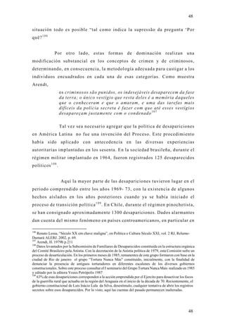 48

situación todo es posible “tal como indica la supressão da pregunta ‘Por
quê? 1 0 6


               Por otro lado, estas formas de dominación realizan una
modificación substancial en los conceptos de crimen y de criminosos,
determinando, en consecuencia, la metodología adecuada para castigar a los
individuos encuadrados en cada una de esas categorías. Como muestra
Arendt,
                    os criminosos são punidos, os indesejáveis desaparecem da fase
                    da terra; o único vestígio que resta deles é a memória daqueles
                    que o conheceram e que o amaram, e uma das tarefas mais
                    difíceis da policia secreta é fazer com que até esses vestígios
                    desapareçam justamente com o condenado 1 0 7

                    Tal vez sea necesario agregar que la política de desapariciones
en América Latina no fue una invención del Proceso. Este procedimiento
había sido aplicado con antecedencia en las diversas experiencias
autoritarias implantadas en los sesenta. En la sociedad brasileña, durante el
régimen militar implantado en 1964, fueron registrados 125 desaparecidos
políticos 1 0 8 .


                    Aquí la mayor parte de las desapariciones tuvieron lugar en el
periodo comprendido entre los años 1969- 73, con la existencia de algunos
hechos aislados en los años posteriores cuando ya se había iniciado el
proceso de transición política 1 0 9 . En Chile, durante el régimen pinochetista,
se han consignado aproximadamente 1300 desapariciones. Dados alarmantes
dan cuenta del mismo fenómeno en países centroamericanos, en particular en

106
    Renato Lessa, “Século XX em chave maligna”, en Política e Cultura Século XXI, vol. 2 RJ, Relume-
Dumará ALERJ. 2002, p. 69.
107
    Arendt, H. 1979b p.211
108
    Datos levantados por la Subcomisión de Familiares de Desaparecidos constituida en la estructura orgánica
del Comité Brasileiro pela Anístia. Con la decretación de la Anístia política de 1979, esta Comisión sufre un
proceso de desarticulación. En los primeros meses de 1985, remanentes de este grupo formaron con base en la
ciudad de Rio de janeiro el grupo “Tortura Nunca Más” constituido, inicialmente, con la finalidad de
denunciar la presencia de antiguos torturadores en diferentes escalones de los diversos gobiernos
constitucionales. Sobre este proceso consultar el I seminario del Grupo Tortura Nunca Mais realizado en 1985
y editado por la editora Vozes Petrópolis 1987
109
    63% de esas desapariciones corresponden a la acción emprendida por el Ejercito para desactivar los focos
de la guerrilla rural que actuaba en la región del Araguaia en el inicio de la década de 70. Recientemente, el
gobierno constitucional de Luis Inácio Lula da Silva, desestímulo, cualquier tentativa de abrir los registros
secretos sobre esos desaparecidos. Por lo visto, aquí las cuentas del pasado permanecen inalteradas.




                                                                                                         48
 