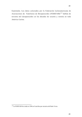 49

Guatemala. Los datos colectados por la Federación Latinoamericana de
Asociaciones de Familiares de Desaparecidos (FEDEFAM) 1 1 0 hablan de
noventa mil desaparecidos en las décadas de sesenta y setenta en toda
América Latina.




110
      La FEDEFAM fue criada en 1980 en Costa Rica por iniciativa del Padre Vivres.




                                                                                     49
 