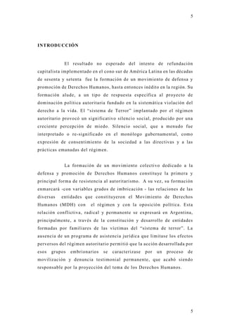 5




INTRODUCCIÓN



            El resultado no esperado del intento de refundación
capitalista implementado en el cono sur de América Latina en las décadas
de sesenta y setenta fue la formación de un movimiento de defensa y
promoción de Derechos Humanos, hasta entonces inédito en la región. Su
formación alude, a un tipo de respuesta específica al proyecto de
dominación política autoritaria fundado en la sistemática violación del
derecho a la vida. El “sistema de Terror” implantado por el régimen
autoritario provocó un significativo silencio social, producido por un a
creciente percepción de miedo. Silencio social, que a menudo fue
interpretado o re-significado en el monólogo gubernamental, como
expresión de consentimiento de la sociedad a las directivas y a las
prácticas emanadas del régimen.


            La formación de un movimiento colectivo dedicado a la
defensa y promoción de Derechos Humanos constitu ye la primera y
principal forma de resistencia al autoritarismo. A su vez, su formación
enmarcará -con variables grados de imbricación - las relaciones de las
diversas   entidades que constituyeron el Movimiento de Derechos
Humanos (MDH) con        el régimen y con la oposición política. Esta
relación conflictiva, radical y permanente se expresará en Argentina,
principalmente, a través de la constitución y desarrollo de entidades
formadas por familiares de las víctimas del “sistema de terror”. La
ausencia de un programa de asistencia jurídica que limitase los efectos
perversos del régimen autoritario permitió que la acción desarrollada por
esos   grupos   embrionarios   se   caracterizase   por   un   proceso   de
movilización y denuncia testimonial permanente, que acabó siendo
responsable por la pro yección del tema de los Derechos Humanos.




                                                                          5
 