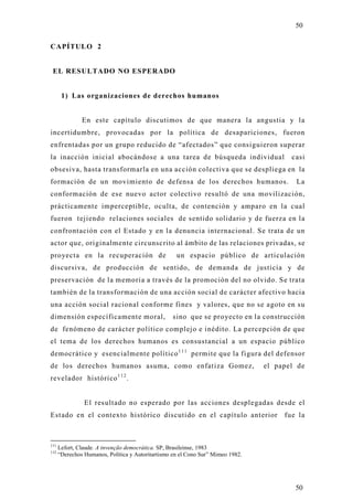 50

CAPÍTULO 2


 EL RESULTADO NO ESPERADO


       1) Las organizaciones de derechos humanos


               En este capítulo discutimos de que manera la angustia y la
incertidumbre, provocadas por la política de desapariciones, fueron
enfrentadas por un grupo reducido de “afectados” que consiguieron superar
la inacción inicial abocándose a una tarea de búsqueda individual                       casi
obsesiva, hasta transformarla en una acción colectiva que se despliega en la
formación de un movimiento de defensa de los derechos humanos.                           La
conformación de ese nuevo actor colectivo resultó de una movilización,
prácticamente imperceptible, oculta, de contención y amparo en la cual
fueron tejiendo relaciones sociales de sentido solidario y de fuerza en la
confrontación con el Estado y en la denuncia internacional. Se trata de un
actor que, originalmente circunscrito al ámbito de las relaciones privadas, se
proyecta en la recuperación de                      un espacio público de articulación
discursiva, de producción de sentido, de demanda de justicia y de
preservación de la memoria a través de la promoción del no olvido. Se trata
también de la transformación de una acción social de carácter afectivo hacia
una acción social racional conforme fines y valores, que no se agoto en su
dimensión específicamente moral,                  sino que se pro yecto en la construcción
de fenómeno de carácter político complejo e inédito. La percepción de que
el tema de los derechos humanos es consustancial a un espacio público
democrático y esencialmente político 1 1 1 permite que la figura del defensor
de los derechos humanos asuma, como enfatiza Gomez,                              el papel de
revelador histórico 1 1 2 .


                El resultado no esperado por las acciones desplegadas desde el
Estado en el contexto histórico discutido en el capítulo anterior                     fue la



111
      Lefort, Claude. A invenção democrática. SP, Brasileinse, 1983
112
      “Derechos Humanos, Política y Autoritartismo en el Cono Sur” Mimeo 1982.




                                                                                         50
 