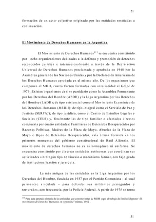 51

formación de un actor colectivo originado por las entidades reseñadas a
continuación.




El Movimiento de Derechos Humanos en la Argentina


              El Movimiento de Derechos Humanos 1 1 3 se encuentra constituido
por    ocho organizaciones dedicadas a la defensa y promoción de derecho s
reconocidos jurídica e internacionalmente a través de la Declaración
Universal de Derechos Humanos proclamada y aprobada en 1948 por la
Asamblea general de las Naciones Unidas y por la Declaración Americana de
los Derechos Humanos aprobada en el mismo año. De los organismos que
componen el MDH, cuatro fueron formados con anterioridad al Golpe de
1976. Existen organismos de tipo partidario como la Asamblea Permanente
por los Derechos del Hombre (APDH) y la Liga Argentina por los Derechos
del Hombre (LADH); de tipo asistencial como el Movimiento Ecuménico de
los Derechos Humanos (MEDH); de tipo integral como el Servicio de Paz y
Justicia (SERPAJ); de tipo jurídico, como el Centro de Estudios Legales y
Sociales (CELS) y, finalmente las de tipo familiar o afectados directos
compuesta por cuatro entidades: Familiares de Detenidos Desaparecidos por
Razones Políticas; Madres de la Plaza de Mayo, Abuelas de la Plaza de
Mayo e Hijos de Detenidos Desaparecidos, esta última formada en los
primeros momentos del gobierno constitucional de Raúl Alfonsin. El
movimiento de derechos humanos no es ni homogéneo ni uniforme. Se
encuentra constituido por diversas entidades autónomas que coordinan sus
actividades sin ningún tipo de vínculo o mecanismo formal, con bajo grado
de institucionalización y jerarquía.


                La más antigua de las entidades es la Liga Argentina por los
Derechos del Hombre, fundada en 1937 por el Partido Comunista - al cual
permanece vinculada – para defender sus militantes perseguidos y
torturados, con frecuencia, por la Policía Federal. A partir de 1975 se torn a

113
  Para esta apretada síntesis de las entidades que constituyentes de MDH segui el trabajo de Emilio Mignone “El
movimiento de Derechos Humanos en Argentina” mimeo, 1982 .




                                                                                                    51
 