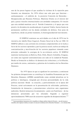 52

uno de los pocos lugares al que acudian la victimas de la represión para
formular sus denuncias. En 1976 ofrece una sala para que funcione –
autónomamente - el embrión de                     la posterior Comisión de Detenidos –
Desaparecidos por Razones Políticas. Mantiene filiales en el interior del
país y posee vínculos internacionales con entidades semejantes. El vínculo
que esta entidad mantiene con el Partido Comunista y el apoyo que este
prestó a la dictadura de encabezada por el general Videla, fueron fuente de
permanente conflicto con las demás entidades de defensa. Esto pone de
manifiesto, desde un primer momento, la heterogeneidad del movimiento.


               El SERPAJ comienza sus actividades en el año de 1974 tras la
iniciativa de Adolfo Pérez Esquivel, Premio Novel de la Paz en 1980. El
SERPAJ adhiere a una corriente de cristianos comprometidos en la lucha a
favor de los sectores oprimidos y por la justicia social; realiza un trabajo d e
concientización y movilización de los sectores populares tomando como
principio ordenador la consigna de la no-violencia activa. El SERPAJ
mantiene instituciones en Bolivia, Perú, Chile, Brasil, Colombia, Uruguay,
así como una regional centroamericana con sede en la ciudad de Panamá.
Desde su formación se dedica a la denuncia de violaciones y a la difusión,
por medio de cursos, seminarios y palestras de la temática de los Derechos
Humanos.


                 En 1975 época en que se agudizan los asesinatos y comienzan
las primeras desapariciones se constituye la Asamblea Permanente por los
Derechos Humanos (APDH) autodefinida como entidad pluralista en lo
político e ideológico, integrada por diversas personalidades de la vida
política nacional. Desde su creación, y particularmente en la época del
Proceso, actuó activamente en la presentación de solicitadas, petitorios,
formulación de denuncias y presentaciones colectivas ante organismos
judiciales. Realizó minucioso levantamiento - junto con Familiares – de las
denuncias        presentadas          por      los     afectados        llegando        a     registrar
aproximadamente 7000 casos de secuestros seguidos de desaparecimiento. 1 1 4

114
   Fueron presidentes honorarios de la Asamblea el obispo católico Jaime de Nevares, - uno de los pocos
miembros de la Iglesia Católica avocado a la tarea de la defensa de los Derechos Humanos – y la veterana líder




                                                                                                      52
 