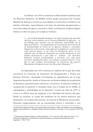 53



                 En febrero de 1976 se constituye el Movimiento Ecuménico por
los Derechos Humanos. El MEDH recibió ayuda asistencial del Consejo
Mundial de Iglesias y centró sus actividades en la asistencia solidaria a las
familias afectadas, especialmente a los hijos de detenidos desaparecidos a
través de trabajo de apo yo y asistencia. Sobre su formación, Federico Pagura
enfatiza la falta de apo yo de la Iglesia Católica:


                 (....)en un determinado momento, los representantes de nuestras
                 iglesias relacionadas con el Consejo Mundial de Iglesias – en
                 un diálogo que tuvimos con las máximas autoridades de la
                 Iglesia Católica – les propusimos la creación de una Vicaría de
                 la Solidariedad al estilo de la Iglesia chilena y estuvimos
                 dispuestos a borrarnos como iglesias evangélicas y a prestarles
                 todo nuestro apoyo si así ellos lo decidieran, pero se nos
                 informó que la Iglesia Argentina no estaba dispuesta a esa
                 misma experiencia y que todo el trabajo con derechos
                 humanos estaría encomendado a Caritas(...)Lo cual para
                 nosotros significaba dejar ese trabajo en punto muerto. Y eso
                 fue lo que originó precisamente la presencia de nuestro
                 Movimiento Ecuménico por los Derechos Humanos. 1 1 5


            En Septiembre de 1976 comienza el embrión de lo que más tarde
constituirá La Comisión de Familiares de Desaparecidos y Presos por
Razones Políticas. Nucleadas inicialmente en dependencias de la Liga
Argentina desarrollo, desde su formación, un intenso trabajo de recopilación
de denuncia y presentaciones colectivas a la justicia. El paciente trabajo de
recopilación le permitió ir montado, junto con el trabajo de la APDH, el
organigrama y metodología de la represión. A partir de Julio de 1977 se
avoca a la difícil tarea de organizar a los afectados del interior del país.
Desde su creación se ocupa del problema de los presos políticos que
alcanzaron, en la época del proceso, un total de 8.500 presos reconocidos.
Funcionó orgánicamente con un secretariado electo y renovable y con

socialista Alicia Moreau de Justo. Esta unión insólita, para la época, señala una mudanza en la mentalidad de
algunos actores políticos. Cf. Mignone. Emilio, Derechos Humanos y Sociedad: el caso Argentino. CELS 1991
p.101


115
   Entrevista con Federico Pagura en la Revista Humor , nº 121. enero de 1984. citado. por Jelin. E. “La
Política de la Memoria: el movimiento de derechos humanos y la construcción democrática en la
Argentina.” 1995, P. 106




                                                                                                      53
 