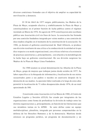 54

diversas comisiones formadas con el objetivo de ampliar su capacidad de
movilización y denuncia.


          El 30 de Abril de 1977 surgen, públicamente, las Madres de la
Plaza de Mayo, ocupando efectiva y simbólicamente la Plaza de Mayo y
constitu yéndose en el primer bastión de lucha pública contra el régimen
instalado en Marzo de 1976. En agosto de 1979 constituyeron ante escribano
público una Asociación civil sin fines de lucro. La asociación fue formada
por una comisión fundadora integrada por veinte madres y una comisión d e
doce madres elegidas en el momento de la constitución de la asociación. En
1986, ya durante el gobierno constitucional de Raúl Alfonsín, se produce
una división resultante de una crítica a la conducción de la entidad en lo que
dice respecto a su modo organizacional, con críticas relativas a la existencia
de practicas autoritarias y, principalmente, con relación a la metodología de
la lucha bajo un gobierno constitucional. De esa división surgieron las
Madres de la Plaza de Mayo Línea Fundadora.


          En 1980 asumen su actual denominación las Abuelas de la Plaza
de Mayo, grupo de mujeres que trabajan juntas desde octubre de 1977. Su
labor especifico es la búsqueda de información y localización de sus nietos
secuestrados junto a sus padres o nacidos en cautiverio después de la
detención de sus madres. La paciente labor realizada a lo largo de estos años
permitió la localización de 71 niños desaparecidos desde 1976, de un total
aproximado de 500.


          Constituido como Asociación civil en Marzo de 1980, el Centro de
Estudios Legales y Sociales (CELS) fue creado por integrantes de las
organizaciones como forma de profundizar la división de trabajo entre las
distinta organizaciones y, principalmente, en función de las limitaciones que
sus miembros tenían en la APDH.          Se auto define como un equipo
multidisciplinar, pluralista, integrado por personas comprometidas en la
defensa de los Derechos Humanos y de la democracia. Mantiene desde
entonces un programa jurídico, un programa de documentación y un




                                                                           54
 