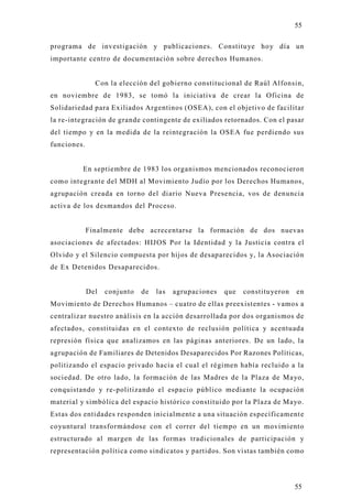 55

programa de investigación y publicaciones. Constituye hoy día un
importante centro de documentación sobre derechos Humanos.


               Con la elección del gobierno constitucional de Raúl Alfonsin,
en noviembre de 1983, se tomó la iniciativa de crear la Oficina de
Solidariedad para Ex iliados Argentinos (OSEA), con el objetivo de facilitar
la re-integración de grande contingente de exiliados retornados. Con el pasar
del tiempo y en la medida de la reintegración la OSEA fue perdiendo sus
funciones.


         En septiembre de 1983 los organismos mencionados reconocieron
como integrante del MDH al Movimiento Judío por los Derechos Humanos,
agrupación creada en torno del diario Nueva Presencia, vos de denuncia
activa de los desmandos del Proceso.


             Finalmente debe acrecentarse la formación de dos nuevas
asociaciones de afectados: HIJ OS Por la Identidad y la Justicia contra el
Olvido y el Silencio compuesta por hijos de desaparecidos y, la Asociación
de Ex Detenidos Desaparecidos.


             Del   conjunto   de   las   agrupaciones   que   constituyeron   en
Movimiento de Derechos Humanos – cuatro de ellas preexistentes - vamos a
centralizar nuestro análisis en la acción desarrollada por dos organismos de
afectados, constituidas en el contexto de reclusión política y acentuada
represión física que analizamos en las páginas anteriores. De un lado, la
agrupación de Familiares de Detenidos Desaparecidos Por Razones Políticas,
politizando el espacio privado hacia el cual el régimen había recluido a la
sociedad. De otro lado, la formación de las Madres de la Plaza de Mayo,
conquistando y re-politizando el espacio público mediante la ocupación
material y simbólica del espacio histórico constituido por la Plaza de Mayo .
Estas dos entidades responden inicialmente a una situación específicament e
coyuntural transformándose con el correr del tiempo en un movimiento
estructurado al margen de las formas tradicionales de participación y
representación política como sindicatos y partidos. Son vistas también como




                                                                              55
 
