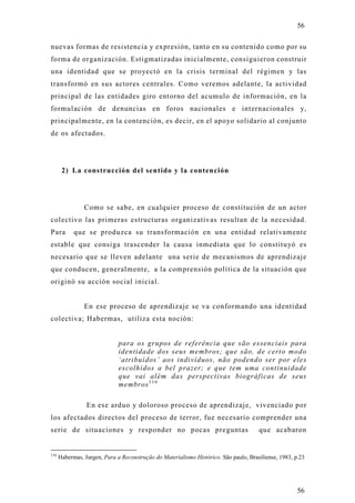 56

nuevas formas de resistencia y expresión, tanto en su contenido como por su
forma de organización. Estigmatizadas inicialmente, consiguieron construir
una identidad que se pro yectó en la crisis terminal del régimen y las
transformó en sus actores centrales. Como veremos adelante, la actividad
principal de las entidades giro entorno del acumulo de información, en la
formulación de denuncias en foros nacionales e internacionales y,
principalmente, en la contención, es decir, en el apoyo solidario al conjunto
de os afectados.




       2) La construcción del sentido y la contención




                Como se sabe, en cualquier proceso de constitución de un acto r
colectivo las primeras estructuras organizativas resultan de la necesidad.
Para        que se produzca su transformación en una entidad relativamente
estable que consiga trascender la causa inmediata que lo constituyó es
necesario que se lleven adelante una serie de mecanismos de aprendizaje
que conducen, generalmente, a la comprensión política de la situación que
originó su acción social inicial.


                En ese proceso de aprendizaje se va conformando una identidad
colectiva; Habermas, utiliza esta noción:


                              para os grupos de referência que são essenciais para
                              identidade dos seus membros; que são, de certo modo
                              ‘atribuídos’ aos indivíduos, não podendo ser por eles
                              escolhidos a bel prazer; e que tem uma continuidade
                              que vai além das perspectivas biográficas de seus
                              membros 1 1 6

                 En ese arduo y doloroso proceso de aprendizaje, vivenciado por
los afectados directos del proceso de terror, fue necesario comprender una
serie de situaciones y responder no pocas preguntas                                   que acabaron


116
      Habermas, Jurgen, Para a Reconstrução do Materialismo Histórico. São paulo, Brasiliense, 1983, p.23




                                                                                                      56
 