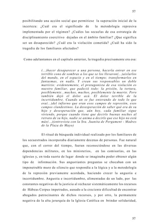 57

posibilitando una acción social que permitiese la superación inicial de l a
incerteza:    ¿Cuál   era   el   significado   de   la metodología represiva
implementada por el régimen? ¿Cuáles las secuelas de esa estrategia de
disciplinamiento coercitivo dejadas en el ámbito familiar? ¿Que significa
ser un desaparecido? ¿Cuál era la violación cometida? ¿Cuál ha sido la
tragedia de los familiares afectados?


Como adelantamos en el capítulo anterior, la tragedia precisamente era esa:


               (...)hacer desaparecer a una persona, hacerla entrar en ese
               terrible cono de sombras a los que se los llevaron(...)aislarlos
               del mundo, en el espacio y en el tiempo; transformarlos en
               fantasmas, en nadie. Y crean sus responsables un doble
               martirio: evidentemente, el protagonista de esa violación es
               nuestro familiar, que padeció todo: la prisión, la tortura,
               posiblemente...muchos, muchos, posiblemente la muerte. Pero
               también dejó el dolor acá. El dolor terrible de la
               incertidumbre. Cuando un se fue enterando de todo lo que
               era(...)del infierno que eran esos campos de represión, esos
               campos clandestinos. La desesperación de saber qué era de su
               hijo y desesperación que, aún hoy, cada familiar sigue
               viviendo, porque cuando tiene que decirle buenas noches al
               retrato de su hijo, nadie se anima a decirle que ese hijo no está
               más(...)(entrevista con la Sra. Juanita de Pergament - Madres
               de la Plaza de Mayo)

               El ritual de búsqueda individual realizado por los familiares de
los secuestrados incorporaba diariamente decenas de personas. Fue natural
que, con el correr del tiempo, fueran reconociéndose en las diversas
dependencias militares, en los ministerios,         en las comisarías, en las
iglesias y, en toda suerte de lugar donde se imaginaba poder obtener algún
tipo de      información. Sus angustiantes preguntas se chocaban con un
impenetrable muro de silencio que respondía a la lógica y a la metodología
de la represión previamente acordada, haciendo crecer la angustia e
incertidumbre. Angustia e incertidumbre, alimentadas de un lado, por las
constantes negativas de la justicia al rechazar sistemáticamente los recursos
de Hábeas Corpus impetrados, aunado a la creciente dificultad de encontrar
abogados patrocinantes de dichos recursos, y por otro, la permanente
negativa de la alta jerarquía de la Iglesia Católica en brindar solidaridad,




                                                                             57
 