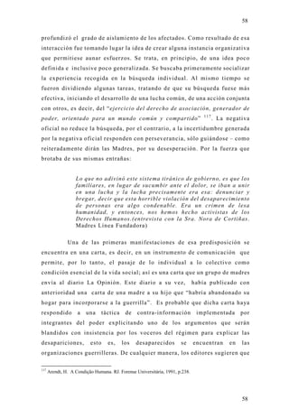 58

profundizó el grado de aislamiento de los afectados. Como resultado de esa
interacción fue tomando lugar la idea de crear alguna instancia organizativa
que permitiese aunar esfuerzos. Se trata, en principio, de una idea poco
definida e inclusive poco generalizada. Se buscaba primeramente socializar
la experiencia recogida en la búsqueda individual. Al mismo tiempo se
fueron dividiendo algunas tareas, tratando de que su búsqueda fuese más
efectiva, iniciando el desarrollo de una lucha común, de una acción conjunta
con otros, es decir, del “ejercicio del derecho de asociación, generador de
                                                                                  117
poder, orientado para un mundo común y compartido”                                      . La negativa
oficial no reduce la búsqueda, por el contrario, a la incertidumbre generada
por la negativa oficial responden con perseverancia, sólo guiándose – como
reiteradamente dirán las Madres, por su desesperación. Por la fuerza que
brotaba de sus mismas entrañas:


                   Lo que no adivinó este sistema tiránico de gobierno, es que los
                   familiares, en lugar de sucumbir ante el dolor, se iban a unir
                   en una lucha y la lucha precisamente era esa: denunciar y
                   bregar, decir que esta horrible violación del desaparecimiento
                   de personas era algo condenable. Era un crimen de lesa
                   humanidad, y entonces, nos hemos hecho activistas de los
                   Derechos Humanos.(entrevista con la Sra. Nora de Cortiñas.
                   Madres Línea Fundadora)

               Una de las primeras manifestaciones de esa predisposición se
encuentra en una carta, es decir, en un instrumento de comunicación que
permite, por lo tanto, el pasaje de lo individual a lo colectivo como
condición esencial de la vida social; así es una carta que un grupo de madres
envía al diario La Opinión. Este diario a su vez,                             había publicado con
anterioridad una carta de una madre a su hijo que “habría abandonado su
hogar para incorporarse a la guerrilla”. Es probable que dicha carta haya
respondido          a   una     táctica    de    contra-información            implementada        por
integrantes del poder explicitando uno de los argumentos que serán
blandidos con insistencia por los voceros del régimen para explicar las
desapariciones,           esto     es,    los   desaparecidos         se      encuentran      en   las
organizaciones guerrilleras. De cualquier manera, los editores sugieren que

117
      Arendt, H. A Condição Humana. RJ. Forense Universitária, 1991, p.238.




                                                                                                   58
 