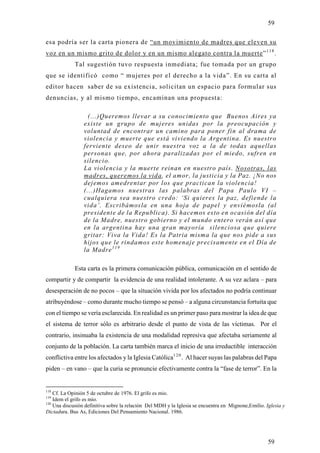 59

esa podría ser la carta pionera de “un movimiento de madres que eleven su
voz en un mismo grito de dolor y en un mismo alegato contra la muerte” 1 1 8 .
             Tal sugestión tuvo respuesta inmediata; fue tomada por un grupo
que se identificó como “ mujeres por el derecho a la vida”. En su carta al
editor hacen saber de su existencia, solicitan un espacio para formular sus
denuncias, y al mismo tiempo, encaminan una propuesta:

                   (...)Queremos llevar a su conocimiento que Buenos Aires ya
                 existe un grupo de mujeres unidas por la preocupación y
                 voluntad de encontrar un camino para poner fin al drama de
                 violencia y muerte que está viviendo la Argentina. Es nuestro
                 ferviente deseo de unir nuestra voz a la de todas aquellas
                 personas que, por ahora paralizadas por el miedo, sufren en
                 silencio.
                 La violencia y la muerte reinan en nuestro país. Nosotras, las
                 madres, queremos la vida, el amor, la justicia y la Paz. ¡No nos
                 dejemos amedrentar por los que practican la violencia!
                 (...)Hagamos nuestras las palabras del Papa Paulo VI –
                 cualquiera sea nuestro credo: ‘Si quieres la paz, defiende la
                 vida’. Escribámosla en una hoja de papel y enviémosla (al
                 presidente de la Republica). Si hacemos esto en ocasión del día
                 de la Madre, nuestro gobierno y el mundo entero verán así que
                 en la argentina hay una gran mayoría silenciosa que quiere
                 gritar: Viva la Vida! Es la Patria misma la que nos pide a sus
                 hijos que le rindamos este homenaje precisamente en el Día de
                 la Madre 1 1 9

             Esta carta es la primera comunicación pública, comunicación en el sentido de
compartir y de compartir la evidencia de una realidad intolerante. A su vez aclara – para
desesperación de no pocos – que la situación vivida por los afectados no podría continuar
atribuyéndose – como durante mucho tiempo se pensó – a alguna circunstancia fortuita que
con el tiempo se vería esclarecida. En realidad es un primer paso para mostrar la idea de que
el sistema de terror sólo es arbitrario desde el punto de vista de las víctimas. Por el
contrario, insinuaba la existencia de una modalidad represiva que afectaba seriamente al
conjunto de la población. La carta también marca el inicio de una irreductible interacción
conflictiva entre los afectados y la Iglesia Católica1 2 0 . Al hacer suyas las palabras del Papa
piden – en vano – que la curia se pronuncie efectivamente contra la “fase de terror”. En la


118
    Cf. La Opinión 5 de octubre de 1976. El grifo es mio.
119
    Idem el grifo es mio.
120
    Una discusión definitiva sobre la relación Del MDH y la Iglesia se encuentra en Mignone,Emilio. Iglesia y
Dictadura. Bus As, Ediciones Del Pensamiento Nacional. 1986.




                                                                                                     59
 
