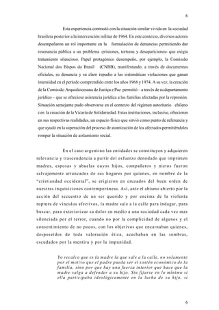 6

              Esta experiencia contrastó con la situación similar vivida en la sociedad
brasilera posterior a la intervención militar de 1964. En este contexto, diversos actores
desempeñaron un rol importante en la         formulación de denuncias permitiendo dar
resonancia pública a un problema -prisiones, torturas y desapariciones- que exigía
tratamiento silencioso. Papel protagónico desempeño, por ejemplo, la Comissão
Nacional dos Bispos do Brasil        (CNBB), manifestando, a través de documentos
oficiales, su denuncia y su claro repudio a las sistemáticas violaciones que ganan
intensidad en el período comprendido entre los años 1968 y 1974. A su vez, la creación
de la Comissão Arquidiocesana de Justiça e Paz permitió – a través de su departamento
jurídico – que se ofreciese asistencia jurídica a las familias afectadas por la represión.
Situación semejante pudo observarse en el contexto del régimen autoritario chileno
con la creación de la Vicaría de Solidariedad. Estas instituciones, inclusive, ofrecieron
en sus respectivas realidades, un espacio físico que sirvió como punto de referencia y
que ayudó en la superación del proceso de atomización de los afectados permitiéndoles
romper la situación de aislamiento social.


              En el caso argentino las entidades se constituyen y adquieren
relevancia y trascendencia a partir del esfuerzo denodado que imprimen
madres, esposas y abuelas cuyos hijos, compañeros y nietos fueron
salvajemente arrancados de sus hogares por quienes, en nombre de la
“cristiandad occidental”, se erigieron en cruzados del buen orden de
nuestras inquisiciones contemporáneas. Así, ante el abismo abierto por la
acción del secuestro de un ser querido y por encima de la violent a
ruptura de vínculos afectivos, la madre sale a la calle para indagar, para
buscar, para exteriorizar su dolor en medio a una sociedad cada vez mas
silenciada por el terror, cuando no por la complicidad de algunos y el
consentimiento de no pocos, con los objetivos que encarnaban quienes,
desposeídos de toda valoración ética, acechaban en las sombras,
escudados por la mentira y por la impunidad.


           Yo recalco que es la madre la que sale a la calle, no solamente
           por el motivo que el padre pueda ser el sostén económico de la
           familia, sino por que hay una fuerza interior que hace que la
           madre salga a defender a su hijo. Sin fijarse en lo mínimo si
           ella participaba ideológicamente en la lucha de su hijo, si




                                                                                        6
 