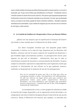 60

carta se alude también al mensaje presidencial pronunciado la semana anterior en el cual se
anunciaba que “la paz será el tributo que ofrendaremos a la Nación”. Finalmente, tiene la
virtud de mostrar el camino de la acción colectiva. Nos parece que la propuesta proporciona
la dimensión exacta de la evaluación realizada en ese momento. Se creía que una demanda
masiva, enviada en una fecha cargada de fuerte contenido simbólico, obtendría respuesta
inmediata de las autoridades. Lejos estaban de imaginar que este sería tan solo el comienzo
de una larga y ardua marcha.




   3) La Comisión de Familiares de Desaparecidos y Presos por Razones Políticas


         ¿Quién son esas mujeres que re-significaron el mensaje del diario?
¿En donde se han reunido para la elaboración de dicha carta?


           Los datos recogidos insinúan que este pequeño grupo había
comenzado a reunirse en la sede de Liga Argentina por los Derechos del
Hombre, entonces uno de los pocos espacios de recepción de denuncias y
que brindaba algún asesoramiento jurídico. La presuposición inicial, para
algunos, de que allí se obtendría              información, hizo que la sede se
transformase en punto de encuentro y reconocimiento de afectados. En poco
tiempo los afectados superaron la capacidad física del organismo, hecho que
ocasionó el ofrecimiento de una oficina en la que pudieran reunirse,
conforme se desprende de la memoria de una de las protagonistas:


               Era tal la cantidad de gente que iba a la Liga que ellos no
               conseguían atender a todos. Los familiares los sobrepasaban.
               Un día nos ofrecen un lugar físico para que nosotros nos
               pudiéramos reunir, para poder organizarnos. Entonces
               decidimos, con otros familiares, que teníamos que transmitir
               nuestra experiencia(...) (entrevista con la Sra. Cata Guagnini,
               Comisión de Familiares)

                  La incorporación a este y a otros grupos de referencia se daba
en función del tiempo disponible y de la superación inicial del miedo a no
comprometer aún más al familiar desaparecido por la decisión de una acción
colectiva. Desde el Ministerio del Interior, por ejemplo, se realizaba una




                                                                                       60
 