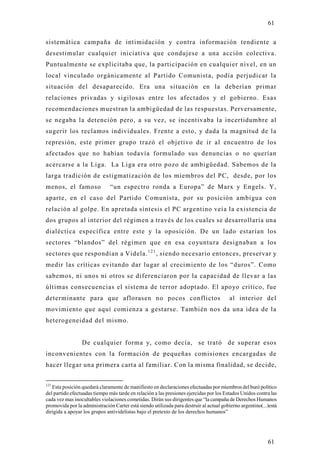 61

sistemática campaña de intimidación y contra información tendiente a
desestimular cualquier iniciativa que condujese a una acción colectiva.
Puntualmente se explicitaba que, la participación en cualquier nivel, en un
local vinculado orgánicamente al Partido Comunista, podía perjudicar la
situación del desaparecido. Era una situación en la deberían primar
relaciones privadas y sigilosas entre los afectados y el gobierno. Esas
recomendaciones muestran la ambigüedad de las respuestas. Perversamente,
se negaba la detención pero, a su vez, se incentivaba la incertidumbre al
sugerir los reclamos individuales. Frente a esto, y dada la magnitud de la
represión, este primer grupo trazó el objetivo de ir al encuentro de los
afectados que no habían todavía formulado sus denuncias o no querían
acercarse a la Liga. La Liga era otro pozo de ambigüedad. Sabemos de la
larga tradición de estigmatización de los miembros del PC, desde, por los
menos, el famoso               “un espectro ronda a Europa” de Marx y Engels. Y,
aparte, en el caso del Partido Comunista, por su posición ambigua con
relación al golpe. En apretada síntesis el PC argentino veía la existencia de
dos grupos al interior del régimen a través de los cuales se desarrollaría una
dialéctica específica entre este y la oposición. De un lado estarían los
sectores “blandos” del régimen que en esa coyuntura designaban a los
sectores que respondían a Videla. 1 2 1 , siendo necesario entonces, preservar y
medir las críticas evitando dar lugar al crecimiento de los “duros”. Como
sabemos, ni unos ni otros se diferenciaron por la capacidad de llevar a las
últimas consecuencias el sistema de terror adoptado. El apoyo crítico, fue
determinante para que aflorasen no pocos conflictos                                      al interior del
movimiento que aquí comienza a gestarse. También nos da una idea de la
heterogeneidad del mismo.


                 De cualquier forma y, como decía, se trató de superar esos
inconvenientes con la formación de pequeñas comisiones encargadas de
hacer llegar una primera carta al familiar. Con la misma finalidad, se decide,


121
   Esta posición quedará claramente de manifiesto en declaraciones efectuadas por miembros del buró político
del partido efectuadas tiempo más tarde en relación a las presiones ejercidas por los Estados Unidos contra las
cada vez mas inocultables violaciones cometidas. Dirán sus dirigentes que “la campaña de Derechos Humanos
promovida por la administración Carter está siendo utilizada para destruir al actual gobierno argentino(...)está
dirigida a apoyar los grupos antividelistas bajo el pretexto de los derechos humanos”




                                                                                                           61
 