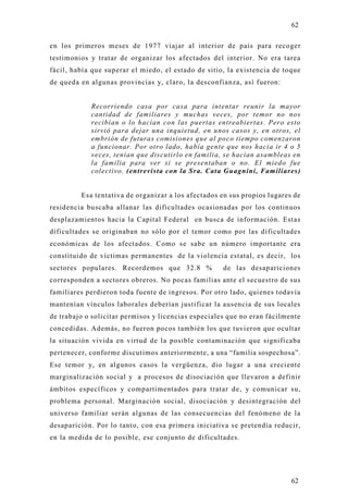 62

en los primeros meses de 1977 viajar al interior de país para recoger
testimonios y tratar de organizar los afectados del interior. No era tarea
fácil, había que superar el miedo, el estado de sitio, la existencia de toque
de queda en algunas provincias y, claro, la desconfianza, así fueron:


            Recorriendo casa por casa para intentar reunir la mayor
            cantidad de familiares y muchas veces, por temor no nos
            recibían o lo hacían con las puertas entreabiertas. Pero esto
            sirvió para dejar una inquietud, en unos casos y, en otros, el
            embrión de futuras comisiones que al poco tiempo comenzaron
            a funcionar. Por otro lado, había gente que nos hacia ir 4 o 5
            veces, tenían que discutirlo en familia, se hacían asambleas en
            la familia para ver si se presentaban o no. El miedo fue
            colectivo. (entrevista con la Sra. Cata Guagnini, Familiares)


         Esa tentativa de organizar a los afectados en sus propios lugares de
residencia buscaba allanar las dificultades ocasionadas por los continuos
desplazamientos hacia la Capital Federal en busca de información. Estas
dificultades se originaban no sólo por el temor como por las dificultades
económicas de los afectados. Como se sabe un número importante era
constituido de víctimas permanentes de la violencia estatal, es decir, los
sectores populares. Recordemos que 32.8 %            de las desapariciones
corresponden a sectores obreros. No pocas familias ante el secuestro de sus
familiares perdieron toda fuente de ingresos. Por otro lado, quienes todavía
mantenían vínculos laborales deberían justificar la ausencia de sus locales
de trabajo o solicitar permisos y licencias especiales que no eran fácilmente
concedidas. Además, no fueron pocos también los que tuvieron que ocultar
la situación vivida en virtud de la posible contaminación que significaba
pertenecer, conforme discutimos anteriormente, a una “familia sospechosa”.
Ese temor y, en algunos casos la vergüenza, dio lugar a una creciente
marginalización social y a procesos de disociación que llevaron a definir
ámbitos específicos y compartimentados para tratar de, y comunicar su,
problema personal. Marginación social, disociación y desintegración del
universo familiar serán algunas de las consecuencias del fenómeno de la
desaparición. Por lo tanto, con esa primera iniciativa se pretendía reducir,
en la medida de lo posible, ese conjunto de dificultades.




                                                                          62
 