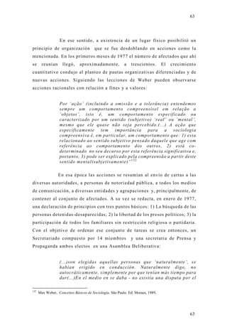 63




                   En ese sentido, a existencia de un lugar físico posibilitó un
principio de organización               que se fue desdoblando en acciones como la
mencionada. En los primeros meses de 1977 el número de afectados que ahí
se      reunían     llegó,     aproximadamente,           a   trescientos.       El   crecimiento
cuantitativo condujo al planteo de pautas organizativas diferenciadas y de
nuevas acciones. Siguiendo las lecciones de Weber pueden observarse
acciones racionales con relación a fines y a valores:


                   Por ‘ação’ (incluindo a omissão e a tolerância) entendemos
                   sempre um comportamento compreensível em relação a
                   ‘objetos’, isto é, um comportamento especificado ou
                   caracterizado por um sentido (subjetivo) ‘real’ ou ‘mental’,
                   mesmo que ele quase não seja percebido.(...) A ação que
                   especificamente tem importância para a sociologia
                   compreensiva é, em particular, um comportamento que: 1) esta
                   relacionado ao sentido subjetivo pensado daquele que age com
                   referência ao comportamento dos outros, 2) está co-
                   determinado no seu decurso por esta referência significativa e,
                   portanto, 3) pode ser explicado pela compreensão a partir deste
                   sentido mental(subjetivamente)” 1 2 2

                  En esa época las acciones se resumían al envío de cartas a las
diversas autoridades, a personas de notoriedad pública, a todos los medios
de comunicación, a diversas entidades y agrupaciones y, principalmente, de
contener al conjunto de afectados. A su vez se redacta, en enero de 1977,
una declaración de principios con tres puntos básicos: 1) La búsqueda de las
personas detenidas-desaparecidas; 2) la libertad de los presos políticos; 3) la
participación de todos los familiares sin restricción religiosa o partidaria.
Con el objetivo de ordenar ese conjunto de tareas se crea entonces, un
Secretariado compuesto por 14 miembros                        y una secretaria de Prensa y
Propaganda ambos electos en una Asamblea Deliberativa:


                   (...)son elegidas aquellas personas que ‘naturalmente’, se
                   habían erigido en conducción. Naturalmente digo, no
                   autocráticamente, simplemente por que tenían más tiempo para
                   dar(...)En el medio en se daba - no existía una disputa por el

122
      Max Weber, Conceitos Básicos de Sociología. São Paulo. Ed. Moraes, 1989,




                                                                                              63
 