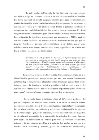 65

            La actividad de la Comisión de Familiares se centra en torno d e
dos ejes principales. Primero, se avocaron a la tarea de recibir denuncias.
Esa tarea requirió un grande desprendimiento, pues cada testimonio hacía
revivir la situación por la cual ellos mismos habían pasado. De otro lado, el
denunciante sentía por vez primera estar frente a personas cariñosas y
receptivas, dos cualidades difíciles de encontrar en aquel entonces. El cálido
acogimiento será fundamental para comprender el proceso de acercamiento.
Pues diferente de los demás organismos que componen el MDH, aquí las
denuncias eran recibidas no por funcionarios burocráticos sino que por los
propios familiares, quienes sobreponiéndose a su dolor, contuviero n
solidariamente a los nuevos denunciantes como se puede ver en el relato de
Lidia Orfanó, integrante de Familiares:


            Cuando fui a la Liga (con mi marido), el tipo de preguntas que
            se nos hizo a nosotros no nos gustó, parecía que eran un poco
            incriminadoras. Manifestamos nuestro desagrado y ahí nomás
            se nos indicó que bueno, fuéramos a la otra oficina que eran
            donde     estaban     funcionando     los     familiares    de
            desaparecidos.(entrevista con Lilia Orfanó – Familiares)

         En general, ese desagrado provenía de preguntas que tendían a la
identificación política del desaparecido, por eso, una norma fundamental
establecida por los grupos de afectados en las denuncias que recibían era no
indagar sobre la ideología política partidaria del desaparecido o del
denunciante, “para nosotros era absolutamente importante que se respetaran
esas cosas” como confirman la mayor parte de los testimonios.


          En segundo lugar y teniendo claro el diferencial político       del
pedido conjunto, se avocan como vimos, a la tarea de remitir cartas ,
documentos y testimonios a diversas instituciones nacionales y extranjeras.
Por otro lado también, aprendieron y orientaron, la elaboración de recursos
de Hábeas Corpus que, como sabemos, fueron sistemáticamente negados,
en otra clara demostración de la suspensión de todos los derechos. Parte de
esta lucha se materializa en varios petitorios y diversas solicitadas,
entonces, únicos medios posibles a través de los cuales se consiguió a
mucho costo, material y humano, ganar un espacio de publicidad y




                                                                           65
 