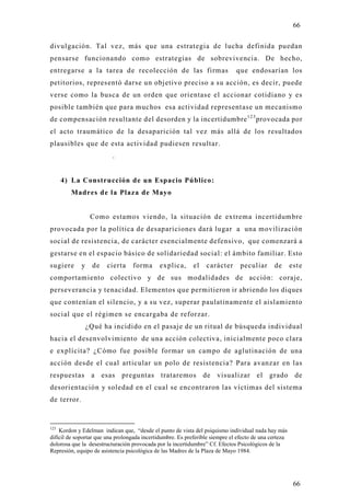 66

divulgación. Tal vez, más que una estrategia de lucha definida puedan
pensarse funcionando como estrategias de sobrevivencia. De hecho,
entregarse a la tarea de recolección de las firmas                            que endosarían los
petitorios, representó darse un objetivo preciso a su acción, es decir, puede
verse como la busca de un orden que orientase el accionar cotidiano y es
posible también que para muchos esa actividad representase un mecanismo
de compensación resultante del desorden y la incertidumbre 1 2 3 provocada por
el acto traumático de la desaparición tal vez más allá de los resultados
plausibles que de esta actividad pudiesen resultar.
                          .


      4) La Construcción de un Espacio Público:
        Madres de la Plaza de Mayo


                  Como estamos viendo, la situación de extrema incertidumbre
provocada por la política de desapariciones dará lugar a una movilización
social de resistencia, de carácter esencialmente defensivo, que comenzará a
gestarse en el espacio básico de solidariedad social: el ámbito familiar. Esto
sugiere      y     de   cierta    forma       explica,      el   carácter       peculiar      de       est e
comportamiento colectivo y de sus modalidades de acción: coraje,
perseverancia y tenacidad. Elementos que permitieron ir abriendo los diques
que contenían el silencio, y a su vez, superar paulatinamente el aislamiento
social que el régimen se encargaba de reforzar.
                 ¿Qué ha incidido en el pasaje de un ritual de búsqueda individual
hacia el desenvolvimiento de una acción colectiva, inicialmente poco clara
e explícita? ¿Cómo fue posible formar un campo de aglutinación de una
acción desde el cual articular un polo de resistencia? Para avanzar en las
respuestas a esas preguntas trataremos de visualizar el grado de
desorientación y soledad en el cual se encontraron las víctimas del sistema
de terror.


123
    Kordon y Edelman indican que, “desde el punto de vista del psiquismo individual nada hay más
difícil de soportar que una prolongada incertidumbre. Es preferible siempre el efecto de una certeza
dolorosa que la desestructuración provocada por la incertidumbre” Cf. Efectos Psicológicos de la
Represión, equipo de asistencia psicológica de las Madres de la Plaza de Mayo 1984.




                                                                                                        66
 