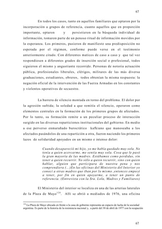 67

             En todos los casos, tanto en aquellos familiares que optaron por la
incorporación a grupos de referencia, cuanto aquellos que en proporción
importante, optaron                   y       persistieron en la búsqueda individual de
información, tomaron parte de un penoso ritual de información movidos por
la esperanza. Los primeros, pusieron de manifiesto una predisposición no
esperada por el régimen, conforme puede verse en el testimonio
anteriormente citado. Con diferentes matices de caso a caso y que tal vez
respondiesen a diferentes grados de inserción social o profesional, todos
siguieron el mismo y angustiante recorrido. Personas de notoria actuación
pública, profesionales liberales, clérigos, militares de las más diversa
graduaciones, estudiantes, obreros, todos obtenían la misma respuesta: la
negación oficial de la intervención de las Fuerza Armadas en los constantes
y violentos operativos de secuestro.


             La barrera de silencio montada en torno del problema. El dolor por
la agresión sufrida; la soledad a que remitía el silencio, operaron como
elementos centrales en la formación de los primeros grupos de afectados.
Por lo tanto, su formación remite a un peculiar proceso de interacción
surgido en las diversas reparticiones institucionales del gobierno. En medio
a ese perverso enmarañado burocrático                           kafkiano que manoseaba a los
afectados pasándolos de una repartición a otra, fueron naciendo los primeros
lazos de solidaridad apo yados en un mismo e intenso dolor:

                  Cuando desapareció mi hijo, yo me había quedado muy sola. No
                  tenía a quien acercarme, me sentía muy sola. Cosa que le pasó
                  la gran mayoría de las madres. Estábamos como perdidas, sin
                  tener a quien recurrir. No sólo a quien recurrir, sino con quien
                  hablar, alguien que participara de nuestra pena y nos
                  comprendiera (...)En las oficinas del Ministerio del Interior yo
                  conocí a otras madres que iban por lo mismo ,entonces empecé
                  a tener, por fin en quien apoyarme, a tener un punto de
                  referencia. (Entrevista con la Sra. Lola, Madres y Familiares)

             El Ministerio del interior se localiza en una de las arterias laterales
de la Plaza de Mayo 1 2 4 .            Allí se abrió a mediados de 1976, una oficina


124
   La Plaza de Mayo ubicada en frente a la casa de gobierno representa un espacio de lucha de la sociedad
argentina. Es parte de la historia de la resistencia nacional y, a partir del 30 de abril de 1977 con la ocupación




                                                                                                           67
 