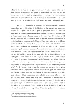 69

subsuelo de la Iglesia, en penumbras. Así fueron              reconociéndose y
construyendo mecanismos de apoyo y contención. En esos encuentros
transmitían su experiencia y programaron sus primeras acciones: cartas
enviadas a la Junta, a lo diversos ministerios y los más variados obispos, en
suma, a quienes se imaginase que pudiesen ofrecer apo yo o información.


              En una de las tantas e infructuosas visitas a los obispos, mientras
aguardaban, en el Vicariato de la Marina, en la antesala de monseñor
Gracelli 1 2 6 , se pensó en hacer un pedido personalmente a la Junta de
comandantes. La sugestión quedó en el aire hasta que algunas semanas más
tarde, en cuanto aguardaban respuesta en los corredores del Ministerio del
Interior, una de ellas, Azucena Villaflor de Vicenti, propuso nuevamente la
posibilidad de un encuentro en la Plaza de Mayo para redactar el pedido de
audiencia a la Junta. La sugestión no podría haber sido más oportuna y nos
remite a la reflexión arendtiana sobre la acción, al mostrar que el acto de
encontrar “palabras adecuadas en el momento oportuno, independiente de
la información o comunicación que transmiten, constituye una acción” 1 2 7 . Y
una acción política, habla de lo inusitado, de lo imprevisible, de lo
contingente e indeterminado y, como sugiere Renato Lessa, Arendt realiza
un “elogio de la acción fundada en la calidad mundana del juicio. O sujeto
político arendtiano no precisa tener la llave de la historia, no precisa
comprender el todo para actuar. Lo que importa es que tenga una postura
ética” 1 2 8 .    De manera que la acción, mismo sin saberlo, sin la clara
conciencia, era la ocupación de la Plaza, lugar abierto, público, localizada
enfrente a la casa de gobierno, lindera a la Catedral, rodeada de ministerios,
reparticiones públicas y de una extensa tradición asentada en la lucha de los
sectores populares. Con ese objetivo y ante la necesidad de información, la
ausencia de resonancia pública de la situación vivida, y en función de la
existencia de plazos cada vez más dilatados, se tomó esta primera e inédit a
iniciativa. Existía una necesidad física, visceral, de romper el silencio
oficial, de sensibilizar a la opinión pública, de quebrar las estructuras


126
      Ver Mignone Iglesia y dictadura. 1986.
127
    Arendt, H. A Condição Humana.1991, p.35
128
    Cf. Caderno Idéias Jornal do Brasil del 10-8-88.




                                                                              69
 