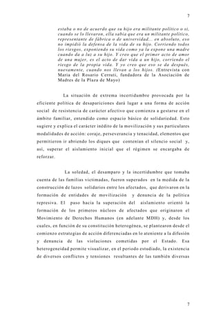 7

            estaba o no de acuerdo que su hijo era militante político o si,
            cuando se lo llevaron, ella sabia que era un militante político,
            representante de fábrica o de universidad... en absoluto, eso
            no impidió la defensa de la vida de su hijo. Corriendo todos
            los riesgos, exponiendo su vida como ya la expone una madre
            cuando da a luz a su hijo. Y creo que el primer acto de amor
            de una mujer, es el acto de dar vida a un hijo, corriendo el
            riesgo de la propia vida. Y yo creo que eso se da después,
            nuevamente, cuando nos llevan a los hijos. (Entrevista con
            Maria del Rosario Cerruti, fundadora de la Asociación de
            Madres de la Plaza de Mayo)


               La situación de extrema incertidumbre provocada por la
eficiente política de desapariciones dará lugar a una forma de acción
social de resistencia de carácter afectivo que comienza a gestarse en el
ámbito familiar, entendido como espacio básico de solidariedad. Esto
sugiere y explica el carácter inédito de la movilización y sus particulares
modalidades de acción: coraje, perseverancia y tenacidad, elementos que
permitieron ir abriendo los diques que contenían el silencio social y,
así, superar el aislamiento inicial que el régimen se encargaba d e
reforzar.


               La soledad, el desamparo y la incertidumbre que tomaba
cuenta de las familias victimadas, fueron superados en la medida de la
construcción de lazos solidarios entre los afectados, que derivaron en la
formación de entidades de movilización          y denuncia de la política
represiva. El     paso hacia la superación del       aislamiento orientó la
formación de los primeros núcleos de afectados que originaron el
Movimiento de Derechos Humanos (en adelante MDH) y, desde los
cuales, en función de su constitución heterogénea, se plantearon desde el
comienzo estrategias de acción diferenciadas en lo ateniente a la difusión
y   denuncia    de   las   violaciones   cometidas   por   el   Estado.   Esa
heterogeneidad permite visualizar, en el periodo estudiado, la existencia
de diversos conflictos y tensiones resultantes de las también diversas




                                                                            7
 