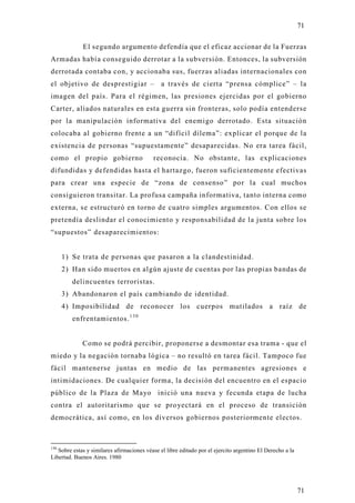 71

             El segundo argumento defendía que el eficaz accionar de la Fuerzas
Armadas había conseguido derrotar a la subversión. Entonces, la subversión
derrotada contaba con, y accionaba sus, fuerzas aliadas internacionales con
el objetivo de desprestigiar – a través de cierta “prensa cómplice” – la
imagen del país. Para el régimen, las presiones ejercidas por el gobierno
Carter, aliados naturales en esta guerra sin fronteras, solo podía entenderse
por la manipulación informativa del enemigo derrotado. Esta situación
colocaba al gobierno frente a un “difícil dilema”: explicar el porque de la
existencia de personas “supuestamente” desaparecidas. No era tarea fácil,
como el propio gobierno                    reconocía. No obstante, las explicaciones
difundidas y defendidas hasta el hartazgo, fueron suficientemente efectivas
para crear una especie de “zona de consenso” por la cual muchos
consiguieron transitar. La profusa campaña informativa, tanto interna como
externa, se estructuró en torno de cuatro simples argumentos. Con ellos se
pretendía deslindar el conocimiento y responsabilidad de la junta sobre los
“supuestos” desaparecimientos:


      1) Se trata de personas que pasaron a la clandestinidad.
      2) Han sido muertos en algún ajuste de cuentas por las propias bandas de
         delincuentes terroristas.
      3) Abandonaron el país cambiando de identidad.
      4) Imposibilidad de reconocer los cuerpos mutilados a raíz de
         enfrentamientos. 1 3 0


             Como se podrá percibir, proponerse a desmontar esa trama - que el
miedo y la negación tornaba lógica – no resultó en tarea fácil. Tampoco fue
fácil mantenerse juntas en medio de las permanentes agresiones e
intimidaciones. De cualquier forma, la decisión del encuentro en el espacio
público de la Plaza de Mayo inició una nueva y fecunda etapa de lucha
contra el autoritarismo que se proyectará en el proceso de transición
democrática, así como, en los diversos gobiernos posteriormente electos.



130
   Sobre estas y similares afirmaciones véase el libre editado por el ejercito argentino El Derecho a la
Libertad. Buenos Aires. 1980




                                                                                                           71
 