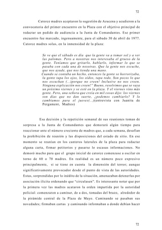 72

         Catorce madres aceptaron la sugestión de Azucena y acudieron a la
convocatoria del primer encuentro en la Plaza con el objetivo principal d e
redactar un pedido de audiencia a la Junta de Comandantes. Ese primer
encuentro fue marcado, ingenuamente, para el sábado 30 de abril de 1977.
Catorce madres solas, en la inmensidad de la plaza:


            Se ve que el sábado es día que la gente va a tomar sol y a ver
            las palomas. Pero a nosotras nos interesaba el grueso de la
            gente. Teníamos que gritarlo, hablarlo, informar lo que se
            pasaba con cada una de nosotras. Que la gente nos escuche,
            que nos ayude, que nos tienda una mano.
            Cuando se contaba un hecho, entonces la gente se horrorizaba,
            la gente tapa los ojos, los oídos, tapa todo. Son pocos lo que
            nos escuchan (...)porque no creen! Inclusive no nos creen.
            Ninguna explicación nos creen!” Bueno, resolvimos que se vaya
            un próximo viernes y se esté en la plaza. Y el viernes vino más
            gente. Pero, una señora que creía en mil cosas dijo: los viernes
            son días que no dan suerte, ¿podemos cambiarlo? Y lo
            cambiamos para el jueves(...)(entrevista con Juanita de
            Pergament, Madres)



          Esa decisión y la repetición semanal de sus reuniones toman de
sorpresa a la Junta de Comandantes que demorará algún tiempo para
reaccionar ante el número creciente de madres que, a cada semana, desafían
la prohibición de reunión y las disposiciones del estado de sitio. En ese
momento se reunían en los canteros laterales de la plaza para redactar
alguna carta, firmar petitorios y pasarse lo escasas informaciones. No
demoró mucho para que el grupo inicial de catorce comenzase a oscilar en
torno de 60 o 70 madres. En realidad es un número poco expresivo
principalmente,   si se tiene en cuenta    la dimensión del terror; aunque
significativamente provocador desde el punto de vista de las autoridades.
Estas, sorprendidas por lo inédito de la situación, amenazaban detenerlas por
asociación ilícita ordenando que “circulasen”. Es interesante notar que por
la primera vez las madres acataron la orden impartida por la autoridad
policial: comenzaron a caminar, de a dos, tomadas del brazo, alrededor de
la pirámide central de la Plaza de Mayo. Caminando se pasaban sus
novedades; firmaban cartas y caminando informaban a donde debían hacer




                                                                          72
 