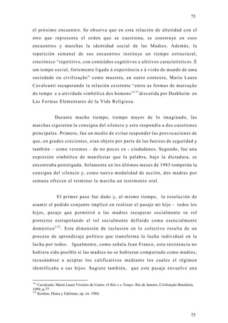 73

el próximo encuentro. Se observa que en esta relación de alteridad con el
otro que representa el orden que se cuestiona, se construye en esos
encuentros y marchas la identidad social de las Madres. Además, la
repetición semanal de sus encuentros institu ye un tiempo estructural,
sincrónico “repetitivo, con conteúdos cognitivos e afetivos característicos. È
um tempo social, fortemente ligado à experiência e à visão de mundo de uma
sociedade ou civilização” como muestra, en outro contexto, Maria Laura
Cavalcanti recuperando la relación existente “entre as formas de marcação
do tempo e a atividade simbólica dos homens” 1 3 1 discutida por Durkheim en
Las Formas Elementares de la Vida Religiosa.


              Durante mucho tiempo, tiempo mayor de lo imaginado, las
marchas siguieron la consigna del silencio y esto respondía a dos cuestiones
principales. Primero, fue un medio de evitar responder las provocaciones de
que, en grados crecientes, eran objeto por parte de las fuerzas de seguridad y
también – como veremos – de no pocos ex - ciudadanos. Segundo, fue una
expresión simbólica de manifestar que la palabra, bajo la dictadura, se
encontraba postergada. Solamente en los últimos meses de 1983 romperán la
consigna del silencio y, como nueva modalidad de acción, dos madres por
semana ofrecen al terminar la marcha un testimonio oral.


               El primer paso fue dado y, al mismo tiempo, la resolución de
asumir el pedido conjunto implicó en realizar el pasaje mi hijo - todos los
hijos, pasaje que permitirá a las madres recuperar socialmente su rol
protector extrapolando el rol socialmente definido como esencialmente
doméstico 1 3 2 . Esta dimensión de inclusión en lo colectivo resulta de un
proceso de aprendizaje político que transforma la lucha individual en la
lucha por todos. Igualmente, como señala Jean Franco, esta resistencia no
hubiera sido posible si las madres no se hubieran comportado como madres,
recusándose a aceptar los calificativos mediante los cuales el régimen
identificaba a sus hijos. Sugiere también, que este pasaje envuelve una


131
    Cavalcanti, Maria Laura Viveiros de Castro. O Rito e o Tempo. Rio de Janeiro, Civilização Brasileira,
1999, p.77
132
    Kordon, Diana y Edelman, op. cit. 1984.




                                                                                                       73
 