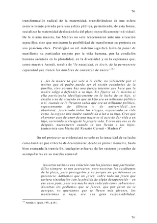 74

transformación radical de la maternidad, transfiriéndose de una esfera
esencialmente privada para una esfera pública, permitiendo, de esta forma,
socializar la maternidad deslocándola del plano específicamente individual.
De la misma manera, las Madres no solo reaccionaron ante una situación
específica sino que mostraron la posibilidad de transformar su protesta en
una posición ética. Privilegiar su rol materno significó también poner de
manifiesto su particular respeto por la vida humana, por la condición
humana asentada en la pluralidad, en la diversidad y en la esperanza que,
como muestra Arendt, resulta de “la natalidad, es decir, de la permanent e
capacidad que tienen los hombres de comenzar de nuevo” 1 3 3


                    (...)es la madre la que sale a la calle, no solamente por el
                    motivo que el padre pueda ser el sostén económico de la
                    familia, sino porque hay una fuerza interior que hace que la
                    madre salga a defender a su hijo. Sin fijarse en lo mínimo si
                    ella participaba ideológicamente en la lucha de su hijo, si
                    estaba o no de acuerdo en que su hijo era un militante político
                    o sí, cuando se lo llevaron sabía que era un militante político,
                    representante     de    fábrica    o     de    universidad(...)en
                    absoluto(...)corriendo todos los riesgos, exponiendo su vida
                    como la expone una madre cuando da a luz a su hijo. Creo que
                    el primer acto de amor de una mujer es el acto de dar vida a un
                    hijo, corriendo el riesgo de la propia vida. Y creo que eso se da
                    después, nuevamente cuando se nos llevan a los hijos.
                    (entrevista con Maria del Rosario Cerruti - Madres)”

                Su rol protector se evidenciará no solo en la tenacidad de su lucha
como también por el hecho de desestimular, desde un primer momento, hasta
bien avanzada la transición, cualquier esfuerzo de los sectores juveniles de
acompañarlas en su marcha semanal:


                     Nosotras tuvimos una relación con los jóvenes muy particular.
                    Ellos siempre se nos acercaron, pero nosotras los sacábamos
                    de la plaza, para protegerlos y no porque no quisiéramos su
                    presencia. Sabíamos que un joven, sobre todo un joven que
                    tuviera vinculación con la pérdida de algún desaparecido – en
                    ese caso peor, pues era mucho más indicado como subversivo.
                    Nosotras les pedíamos que se fueran, que por favor no se
                    acerque, no queríamos que se lleven más jóvenes, los
                    mantuvimos a raya, era una gran responsabilidad.

133
      Arendt.H. op.cit. 1991, p.181.




                                                                                  74
 