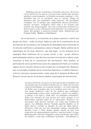 75

               Sabíamos que por lo mínimo se llevaba a un joven. Ser joven
            era un delito en esa época y un joven que intenta dar un paso
            adelante, prácticamente, se firmaba su propia condena (...)les
            decíamos que no se acerquen, que se vayan(...)llegó un
            momento que nos sentíamos como leprosos. No queríamos
            contagiar con el peligro que significaba nuestra presencia,
            nuestro accionar, contagiar sobre todo a los jóvenes que
            estaban tan desprotegidos. Era una actitud muy instintiva yo
            diría un poco como sobreprotección maternal, era como querer
            alejar del peligro a nuestros propios hijos. (Entrevista con
            Carmen Cobo, Madres y Familiares)

         Su rol protector y su inclusión en el plano colectivo a través del
pasaje mis hijos – todos los hijos, habla no sólo de la constitución de un
movimiento de resistencia y de formación de identidad social construida en
la relación conflictiva y permanente contra el Estado. Habla también de la
importancia de los lazos afectivos que dan lugar, en los términos de la
tipología ideal weberiana de la acción social, a una        acción afectiva
particularmente emotiva y que deviene racional con relación a valores y que
construye la base de la constitución del movimiento. Para muchos, la
participación activa permitió una suerte de compensación frente a la violenta
ruptura de los vínculos afectivos provocados por la desaparición. Rupturas
que se extienden al ámbito de las relaciones familiares, al ámbito laboral y
al de las relaciones interpersonales, como surge de la memória de Maria del
Rosario Cerruti una de las primeras Madres a participar del movimiento:


              La única forma de encausar esa desesperación era hablar con
              otra madre que necesitaba lo mismo que yo. Todo esto no tiene
              explicación humana, no se puede razonar(...)si se ha cometido
              un delito, que se juzgue, que se lo condene, pero esto no(...)A
              una mente mediocre como de las madres que estábamos
              acostumbradas a lavar ropa, a planchar, a hacer la comida y
              a educar a los hijos y nada más, no podíamos entenderlo.
              Todo este encause de esta locura nos salvó, porque si no
              hubiéramos entrado todos en el manicomio. Entonces era
              descargar toda nuestra tensión, era como una terapia d e
              apoyo, nos dábamos fuerza. Cuando aquella bajaba, yo le
              daba fuerza; cuando yo bajaba, la otra me daba fuerza.
              Entonces, todo eso nos fue alentando, fuimos entendiendo
              muchas cosas (...)Nos fuimos dando cuenta de que esta
              situación era eminentemente política, nuestra lucha y lo que
              había pasado. Entonces llegamos a una conclusión: que todas
              las madres –estas que estábamos luchando – buscábamos a




                                                                          75
 