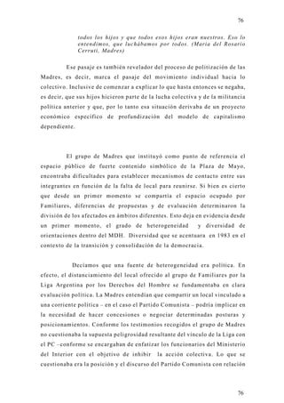 76

               todos los hijos y que todos esos hijos eran nuestros. Eso lo
               entendimos, que luchábamos por todos. (Maria del Rosario
               Cerruti, Madres)

         Ese pasaje es también revelador del proceso de politización de las
Madres, es decir, marca el pasaje del movimiento individual hacia lo
colectivo. Inclusive de comenzar a explicar lo que hasta entonces se negaba,
es decir, que sus hijos hicieron parte de la lucha colectiva y de la militancia
política anterior y que, por lo tanto esa situación derivaba de un proyecto
económico específico de profundización del modelo de capitalismo
dependiente.




         El grupo de Madres que institu yó como punto de referencia el
espacio público de fuerte contenido simbólico de la Plaza de Mayo,
encontraba dificultades para establecer mecanismos de contacto entre sus
integrantes en función de la falta de local para reunirse. Si bien es cierto
que desde un primer momento se compartía el espacio ocupado por
Familiares, diferencias de propuestas y de evaluación determinaron la
división de los afectados en ámbitos diferentes. Esto deja en evidencia desde
un primer momento, el grado de heterogeneidad               y diversidad de
orientaciones dentro del MDH. Diversidad que se acentuara en 1983 en el
contexto de la transición y consolidación de la democracia.


            Decíamos que una fuente de heterogeneidad era política. En
efecto, el distanciamiento del local ofrecido al grupo de Familiares por l a
Liga Argentina por los Derechos del Hombre se fundamentaba en clara
evaluación política. La Madres entendían que compartir un local vinculado a
una corriente política – en el caso el Partido Comunista – podría implicar en
la necesidad de hacer concesiones o negociar determinadas posturas y
posicionamientos. Conforme los testimonios recogidos el grupo de Madres
no cuestionaba la supuesta peligrosidad resultante del vínculo de la Liga con
el PC –conforme se encargaban de enfatizar los funcionarios del Ministerio
del Interior con el objetivo de inhibir      la acción colectiva. Lo que se
cuestionaba era la posición y el discurso del Partido Comunista con relación




                                                                            76
 