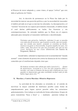 77

al Proceso de terror adoptado y, como vimos, el apoyo “crítico” que este
daba al gobierno de Videla.


                 Así, la decisión de permanecer en la Plaza fue dada por la
necesidad de marcar una posición política y por la necesidad de trascender
el ámbito privado en el que se movían los afectados. La desesperación y el
“instinto” hicieron de ese espacio previamente clausurado, el ámbito desde
el       cual      darían      públicamente          su      lucha.    Sin    fronteras    y   sin
contemporizaciones. Se entiende también que la Plaza era el espacio
adecuado para interpelar al transeúnte indiferente o desinformado:


                    Teníamos que gritarlos, hablarlo, informar lo que se pasaba
                    con cada una de nosotras; que la gente escuche, que nos ayude,
                    que nos tienda una mano(...)cuando se constata un hecho,
                    entonces la gente se horrorizaba, la gente tapaba los ojos, los
                    oídos, todo, Son pocos los que nos escuchan, por que no nos
                    creen. Inclusive no nos creen. (Entrevista con Juanita de
                    Pergament, Madres)

                Arendt había señalado la importancia de la normalidad del “mundo
normal” como elemento de protección contra las denuncias de los crímenes
cometidos por el totalitarismo dejando claro que:


                    Os homens normais não sabem que tudo é possível e,   diante
                    do monstruoso, recusam-se a crer em seus proprios olhos e
                    ouvidos, tal como os homens da massa não confiaram nos seus
                    quando se depararam com uma realidade normal onde já não
                    había lugar para eles 1 3 4 .

       5) Marchas y Contra-Marchas: Ofensiva Represora


                  La actividad de los afectados se orientaba en                    el sentido de
movilizar la mayor cantidad de familiares posible como forma de
empoderamiento               para        lograr   ejercer    presión     sobre   las   estructuras
gubernamentales. Este trabajo se realizaba de forma subterránea. Grupos de
pares transmitían “boca a boca” y                           - mediante       paciente trabajo de


134
      Arendt, H. Op. cit. 1979b, p.195




                                                                                               77
 