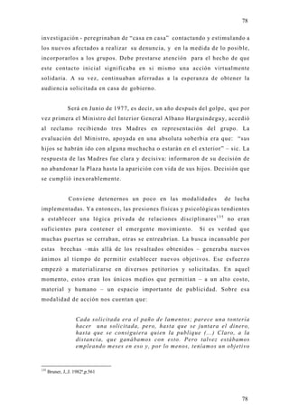 78

investigación - peregrinaban de “casa en casa” contactando y estimulando a
los nuevos afectados a realizar su denuncia, y en la medida de lo posible,
incorporarlos a los grupos. Debe prestarse atención para el hecho de que
este contacto inicial significaba en si mismo una acción virtualmente
solidaria. A su vez, continuaban aferradas a la esperanza de obtener la
audiencia solicitada en casa de gobierno.


                Será en Junio de 1977, es decir, un año después del golpe, que por
vez primera el Ministro del Interior General Albano Harguindeguy, accedió
al reclamo recibiendo tres Madres en representación del grupo. La
evaluación del Ministro, apoyada en una absoluta soberbia era que: “sus
hijos se habrán ido con alguna muchacha o estarán en el exterior” – sic. La
respuesta de las Madres fue clara y decisiva: informaron de su decisión de
no abandonar la Plaza hasta la aparición con vida de sus hijos. Decisión que
se cumplió inexorablemente.


                 Conviene detenernos un poco en las modalidades         de lucha
implementadas. Ya entonces, las presiones físicas y psicológicas tendientes
a establecer una lógica privada de relaciones disciplinares 1 3 5 no eran
suficientes para contener el emergente movimiento.             Si es verdad que
muchas puertas se cerraban, otras se entreabrían. La busca incansable por
estas        brechas –más allá de los resultados obtenidos – generaba nuevos
ánimos al tiempo de permitir establecer nuevos objetivos. Ese esfuerzo
empezó a materializarse en diversos petitorios y solicitadas. En aquel
momento, estos eran los únicos medios que permitían – a un alto costo,
material y humano – un espacio importante de publicidad. Sobre es a
modalidad de acción nos cuentan que:


                    Cada solicitada era el paño de lamentos; parece una tontería
                    hacer una solicitada, pero, hasta que se juntara el dinero,
                    hasta que se consiguiera quien la publique (...) Claro, a la
                    distancia, que ganábamos con esto. Pero talvez estábamos
                    empleando meses en eso y, por lo menos, teníamos un objetivo


135
      Bruner, J,.J. 1982ª,p.561




                                                                               78
 